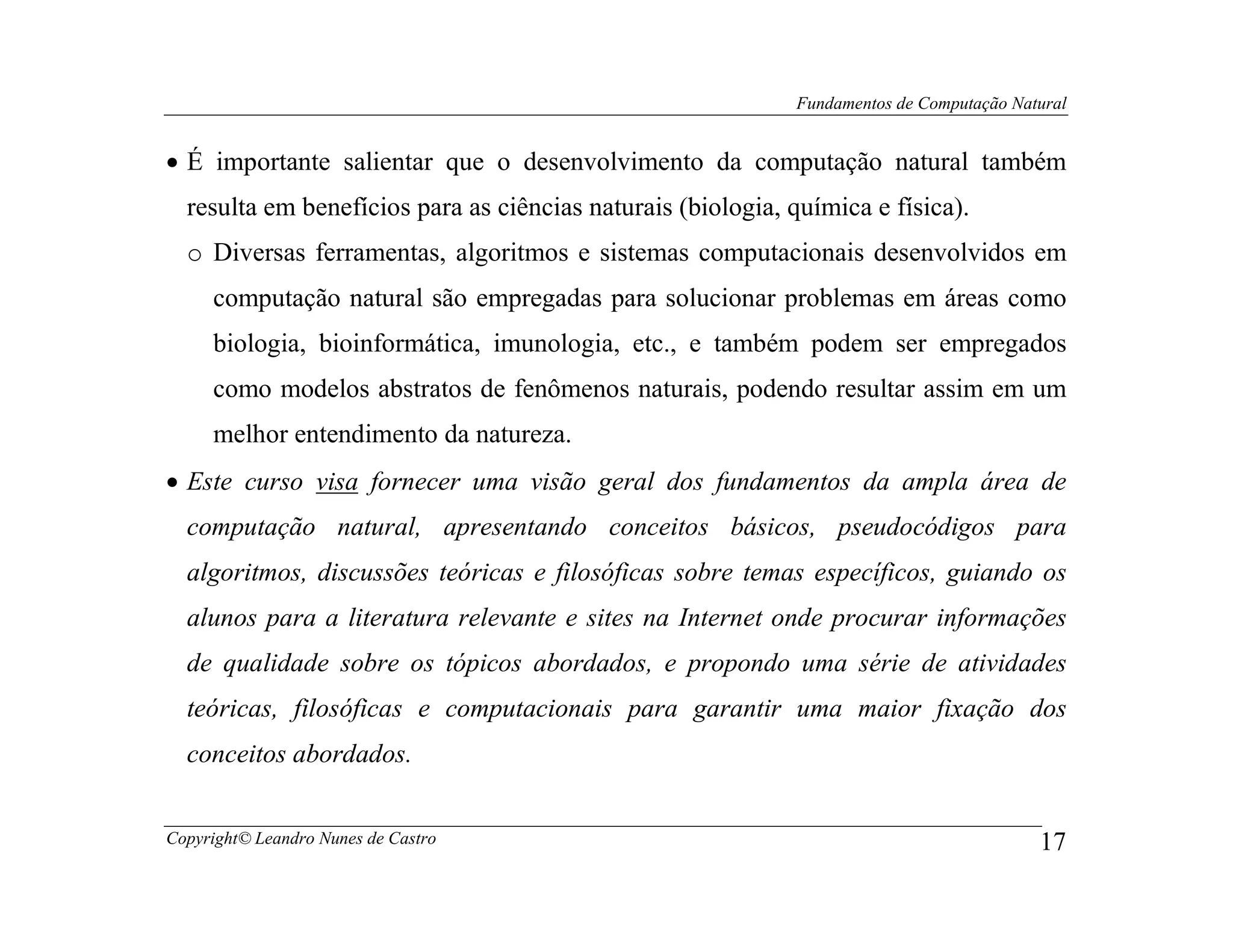 Fundamentos de Computação Natural


• É importante salientar que o desenvolvimento da computação natural também
  resulta em benefícios para as ciências naturais (biologia, química e física).
  o Diversas ferramentas, algoritmos e sistemas computacionais desenvolvidos em
     computação natural são empregadas para solucionar problemas em áreas como
     biologia, bioinformática, imunologia, etc., e também podem ser empregados
     como modelos abstratos de fenômenos naturais, podendo resultar assim em um
     melhor entendimento da natureza.
• Este curso visa fornecer uma visão geral dos fundamentos da ampla área de
  computação natural, apresentando conceitos básicos, pseudocódigos para
  algoritmos, discussões teóricas e filosóficas sobre temas específicos, guiando os
  alunos para a literatura relevante e sites na Internet onde procurar informações
  de qualidade sobre os tópicos abordados, e propondo uma série de atividades
  teóricas, filosóficas e computacionais para garantir uma maior fixação dos
  conceitos abordados.


Copyright© Leandro Nunes de Castro                                                        17
 