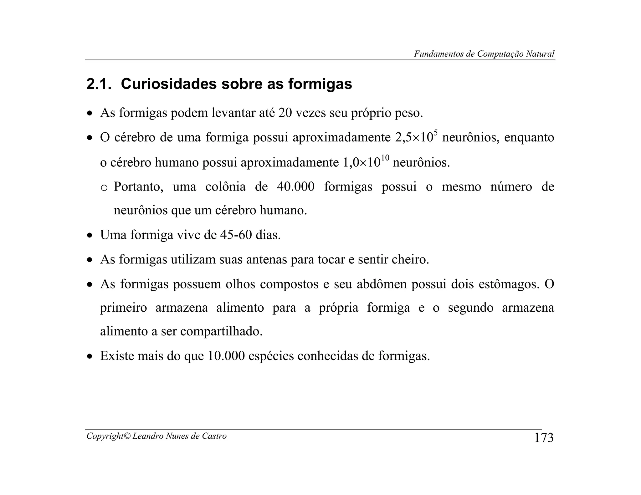 Fundamentos de Computação Natural


2.1. Curiosidades sobre as formigas
• As formigas podem levantar até 20 vezes seu próprio peso.
• O cérebro de uma formiga possui aproximadamente 2,5×105 neurônios, enquanto
   o cérebro humano possui aproximadamente 1,0×1010 neurônios.
   o Portanto, uma colônia de 40.000 formigas possui o mesmo número de
      neurônios que um cérebro humano.
• Uma formiga vive de 45-60 dias.
• As formigas utilizam suas antenas para tocar e sentir cheiro.
• As formigas possuem olhos compostos e seu abdômen possui dois estômagos. O
   primeiro armazena alimento para a própria formiga e o segundo armazena
   alimento a ser compartilhado.
• Existe mais do que 10.000 espécies conhecidas de formigas.




Copyright© Leandro Nunes de Castro                                                      173
 