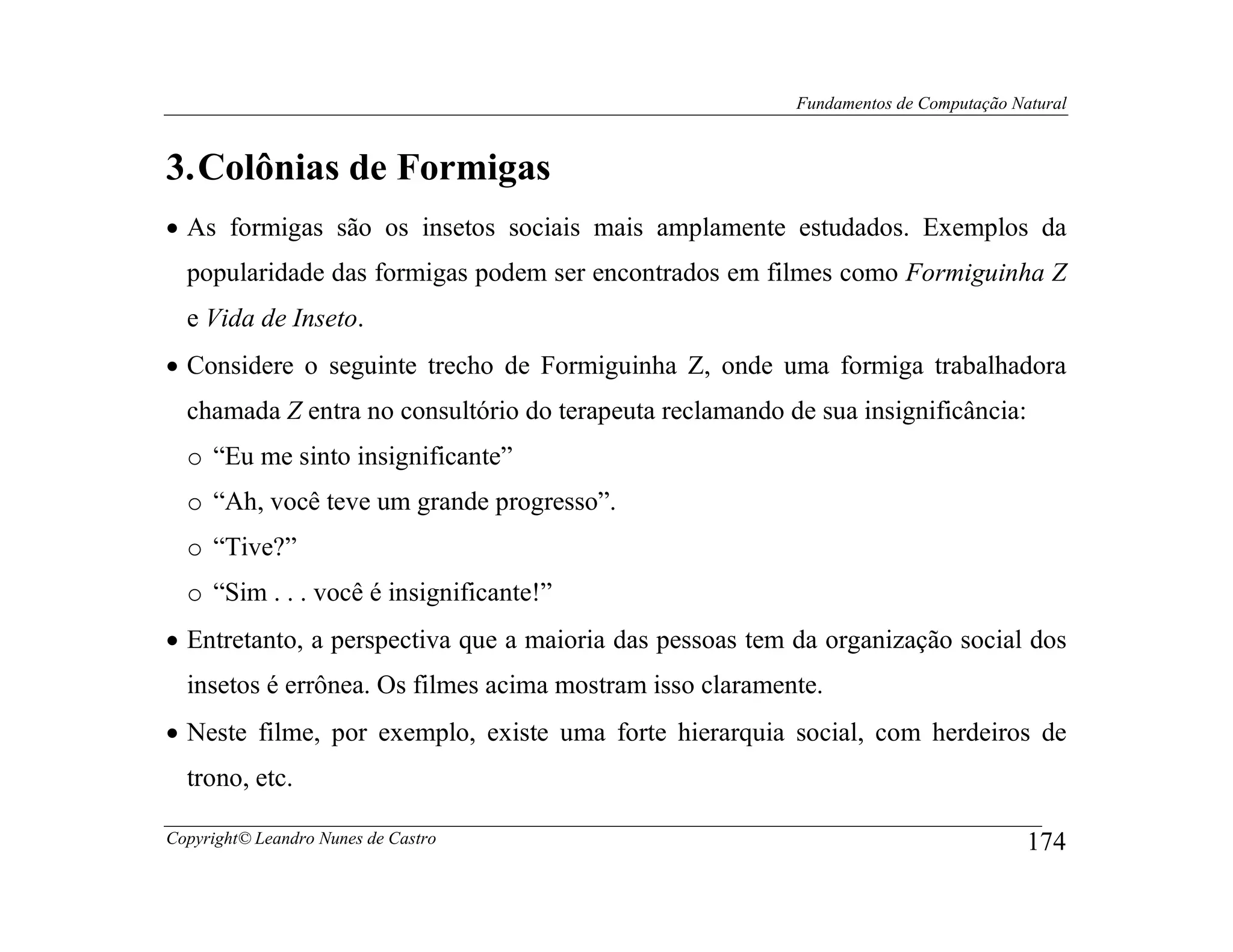 Fundamentos de Computação Natural



3. Colônias de Formigas
• As formigas são os insetos sociais mais amplamente estudados. Exemplos da
  popularidade das formigas podem ser encontrados em filmes como Formiguinha Z
  e Vida de Inseto.
• Considere o seguinte trecho de Formiguinha Z, onde uma formiga trabalhadora
  chamada Z entra no consultório do terapeuta reclamando de sua insignificância:
  o “Eu me sinto insignificante”
  o “Ah, você teve um grande progresso”.
  o “Tive?”
  o “Sim . . . você é insignificante!”
• Entretanto, a perspectiva que a maioria das pessoas tem da organização social dos
  insetos é errônea. Os filmes acima mostram isso claramente.
• Neste filme, por exemplo, existe uma forte hierarquia social, com herdeiros de
  trono, etc.

Copyright© Leandro Nunes de Castro                                                    174
 