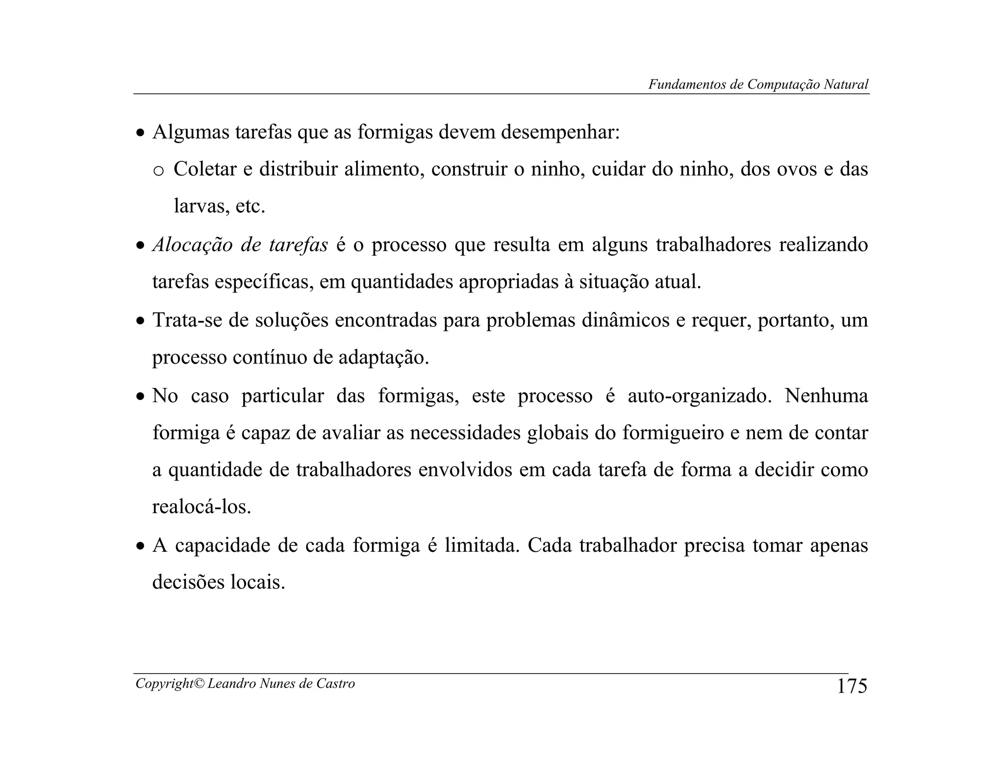 Fundamentos de Computação Natural


• Algumas tarefas que as formigas devem desempenhar:
  o Coletar e distribuir alimento, construir o ninho, cuidar do ninho, dos ovos e das
     larvas, etc.
• Alocação de tarefas é o processo que resulta em alguns trabalhadores realizando
  tarefas específicas, em quantidades apropriadas à situação atual.
• Trata-se de soluções encontradas para problemas dinâmicos e requer, portanto, um
  processo contínuo de adaptação.
• No caso particular das formigas, este processo é auto-organizado. Nenhuma
  formiga é capaz de avaliar as necessidades globais do formigueiro e nem de contar
  a quantidade de trabalhadores envolvidos em cada tarefa de forma a decidir como
  realocá-los.
• A capacidade de cada formiga é limitada. Cada trabalhador precisa tomar apenas
  decisões locais.



Copyright© Leandro Nunes de Castro                                                      175
 
