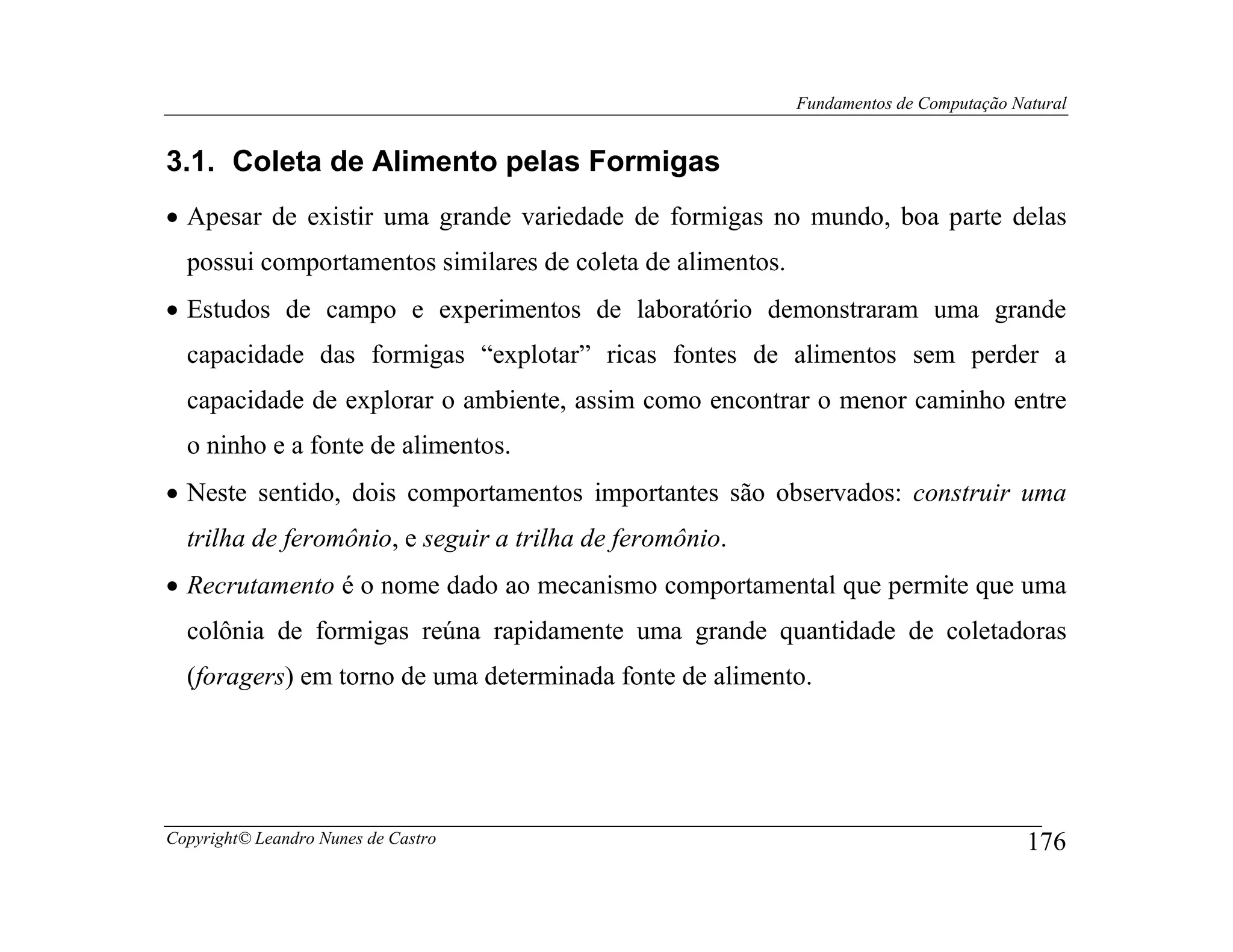 Fundamentos de Computação Natural


3.1. Coleta de Alimento pelas Formigas
• Apesar de existir uma grande variedade de formigas no mundo, boa parte delas
  possui comportamentos similares de coleta de alimentos.
• Estudos de campo e experimentos de laboratório demonstraram uma grande
  capacidade das formigas “explotar” ricas fontes de alimentos sem perder a
  capacidade de explorar o ambiente, assim como encontrar o menor caminho entre
  o ninho e a fonte de alimentos.
• Neste sentido, dois comportamentos importantes são observados: construir uma
  trilha de feromônio, e seguir a trilha de feromônio.
• Recrutamento é o nome dado ao mecanismo comportamental que permite que uma
  colônia de formigas reúna rapidamente uma grande quantidade de coletadoras
  (foragers) em torno de uma determinada fonte de alimento.




Copyright© Leandro Nunes de Castro                                                      176
 