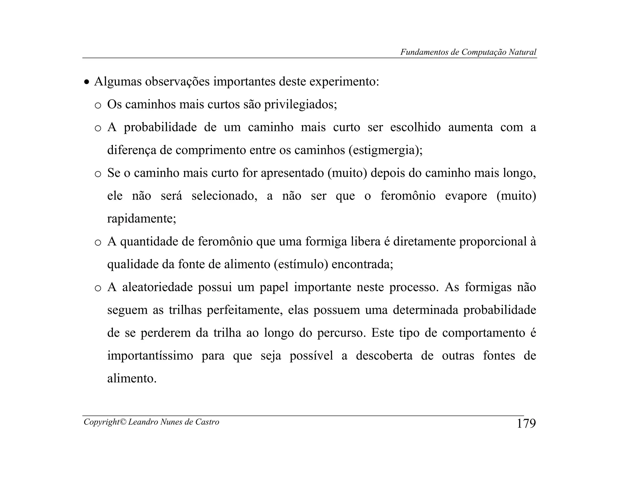 Fundamentos de Computação Natural


• Algumas observações importantes deste experimento:
  o Os caminhos mais curtos são privilegiados;
  o A probabilidade de um caminho mais curto ser escolhido aumenta com a
     diferença de comprimento entre os caminhos (estigmergia);
  o Se o caminho mais curto for apresentado (muito) depois do caminho mais longo,
     ele não será selecionado, a não ser que o feromônio evapore (muito)
     rapidamente;
  o A quantidade de feromônio que uma formiga libera é diretamente proporcional à
     qualidade da fonte de alimento (estímulo) encontrada;
  o A aleatoriedade possui um papel importante neste processo. As formigas não
     seguem as trilhas perfeitamente, elas possuem uma determinada probabilidade
     de se perderem da trilha ao longo do percurso. Este tipo de comportamento é
     importantíssimo para que seja possível a descoberta de outras fontes de
     alimento.


Copyright© Leandro Nunes de Castro                                                       179
 