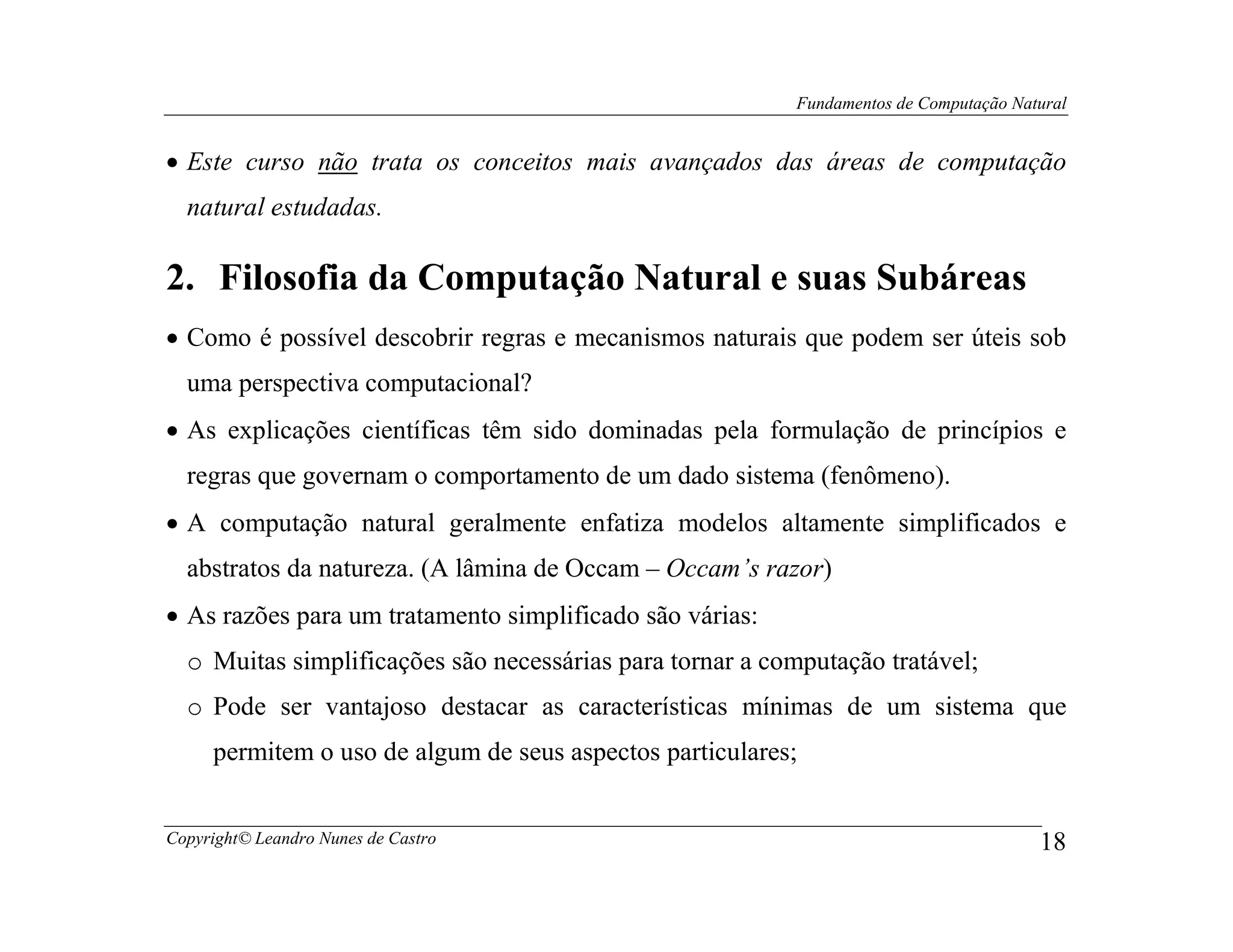 Fundamentos de Computação Natural


• Este curso não trata os conceitos mais avançados das áreas de computação
  natural estudadas.

2. Filosofia da Computação Natural e suas Subáreas
• Como é possível descobrir regras e mecanismos naturais que podem ser úteis sob
  uma perspectiva computacional?
• As explicações científicas têm sido dominadas pela formulação de princípios e
  regras que governam o comportamento de um dado sistema (fenômeno).
• A computação natural geralmente enfatiza modelos altamente simplificados e
  abstratos da natureza. (A lâmina de Occam – Occam’s razor)
• As razões para um tratamento simplificado são várias:
  o Muitas simplificações são necessárias para tornar a computação tratável;
  o Pode ser vantajoso destacar as características mínimas de um sistema que
     permitem o uso de algum de seus aspectos particulares;


Copyright© Leandro Nunes de Castro                                                     18
 