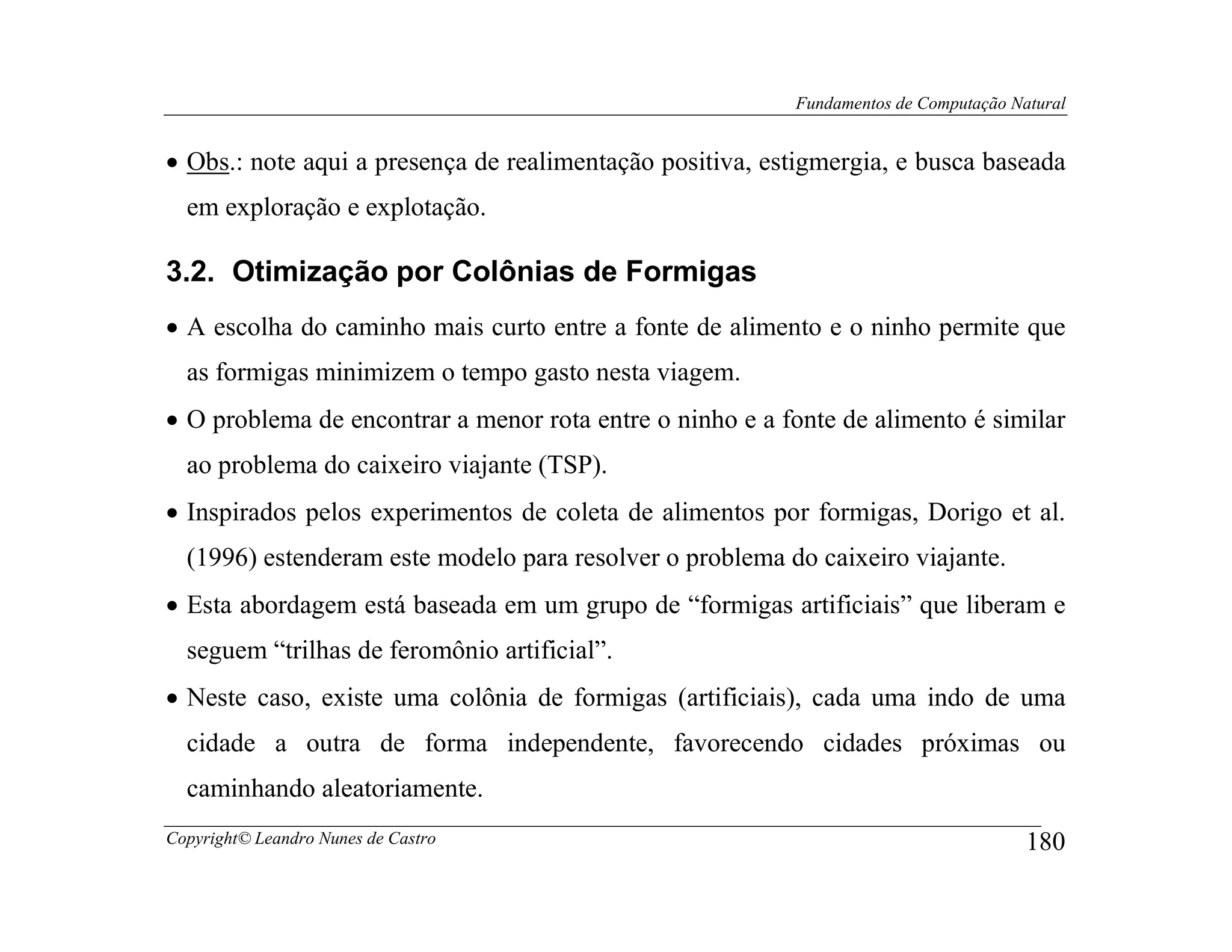 Fundamentos de Computação Natural


• Obs.: note aqui a presença de realimentação positiva, estigmergia, e busca baseada
  em exploração e explotação.

3.2. Otimização por Colônias de Formigas
• A escolha do caminho mais curto entre a fonte de alimento e o ninho permite que
  as formigas minimizem o tempo gasto nesta viagem.
• O problema de encontrar a menor rota entre o ninho e a fonte de alimento é similar
  ao problema do caixeiro viajante (TSP).
• Inspirados pelos experimentos de coleta de alimentos por formigas, Dorigo et al.
  (1996) estenderam este modelo para resolver o problema do caixeiro viajante.
• Esta abordagem está baseada em um grupo de “formigas artificiais” que liberam e
  seguem “trilhas de feromônio artificial”.
• Neste caso, existe uma colônia de formigas (artificiais), cada uma indo de uma
  cidade a outra de forma independente, favorecendo cidades próximas ou
  caminhando aleatoriamente.
Copyright© Leandro Nunes de Castro                                                    180
 