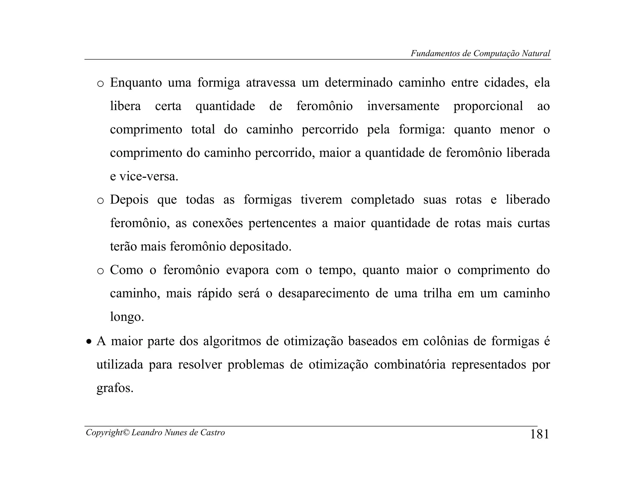 Fundamentos de Computação Natural


  o Enquanto uma formiga atravessa um determinado caminho entre cidades, ela
     libera     certa     quantidade   de   feromônio   inversamente     proporcional       ao
     comprimento total do caminho percorrido pela formiga: quanto menor o
     comprimento do caminho percorrido, maior a quantidade de feromônio liberada
     e vice-versa.
  o Depois que todas as formigas tiverem completado suas rotas e liberado
     feromônio, as conexões pertencentes a maior quantidade de rotas mais curtas
     terão mais feromônio depositado.
  o Como o feromônio evapora com o tempo, quanto maior o comprimento do
     caminho, mais rápido será o desaparecimento de uma trilha em um caminho
     longo.
• A maior parte dos algoritmos de otimização baseados em colônias de formigas é
  utilizada para resolver problemas de otimização combinatória representados por
  grafos.


Copyright© Leandro Nunes de Castro                                                         181
 