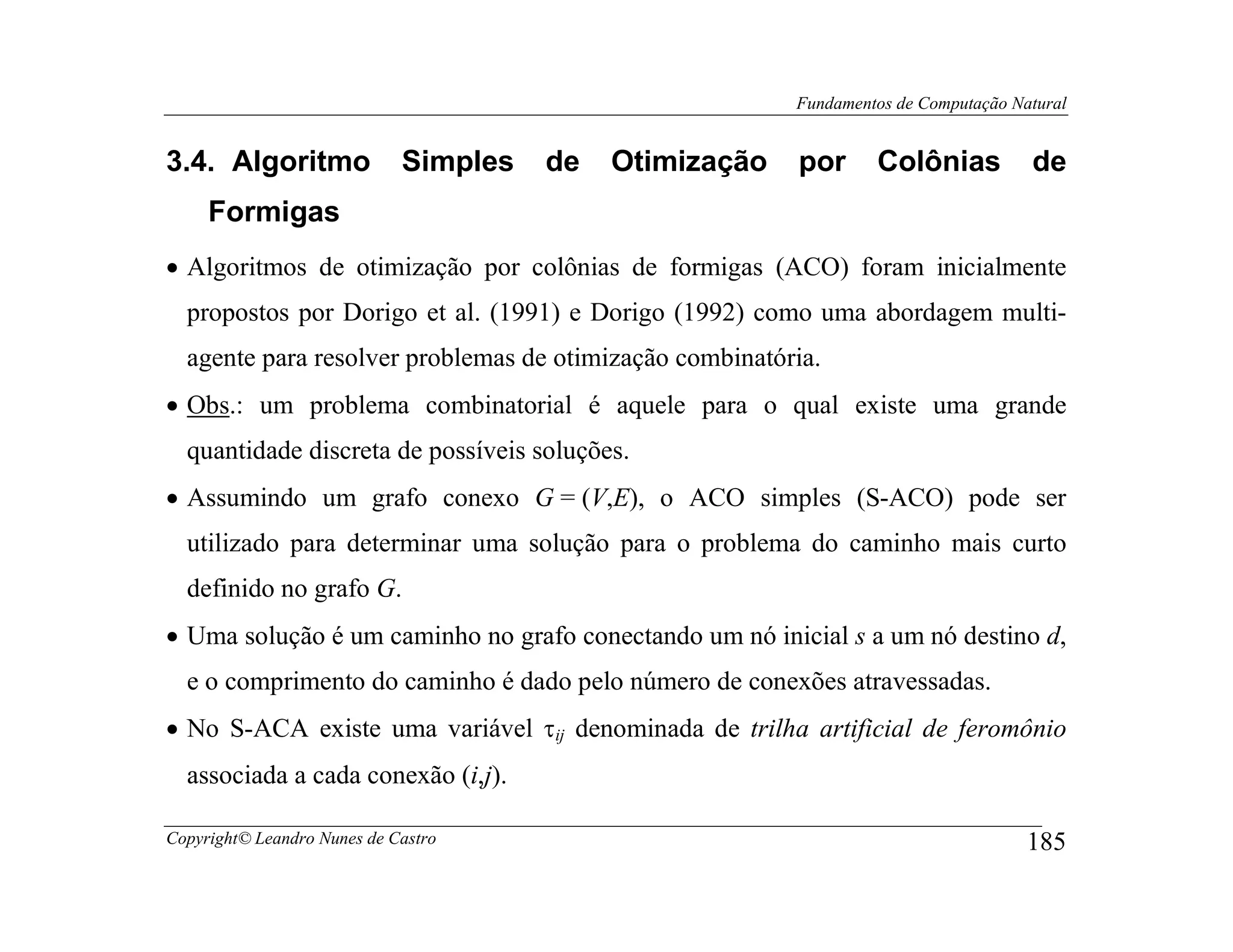 Fundamentos de Computação Natural


3.4. Algoritmo               Simples   de   Otimização   por      Colônias           de
     Formigas
• Algoritmos de otimização por colônias de formigas (ACO) foram inicialmente
  propostos por Dorigo et al. (1991) e Dorigo (1992) como uma abordagem multi-
  agente para resolver problemas de otimização combinatória.
• Obs.: um problema combinatorial é aquele para o qual existe uma grande
  quantidade discreta de possíveis soluções.
• Assumindo um grafo conexo G = (V,E), o ACO simples (S-ACO) pode ser
  utilizado para determinar uma solução para o problema do caminho mais curto
  definido no grafo G.
• Uma solução é um caminho no grafo conectando um nó inicial s a um nó destino d,
  e o comprimento do caminho é dado pelo número de conexões atravessadas.
• No S-ACA existe uma variável τij denominada de trilha artificial de feromônio
  associada a cada conexão (i,j).

Copyright© Leandro Nunes de Castro                                                   185
 