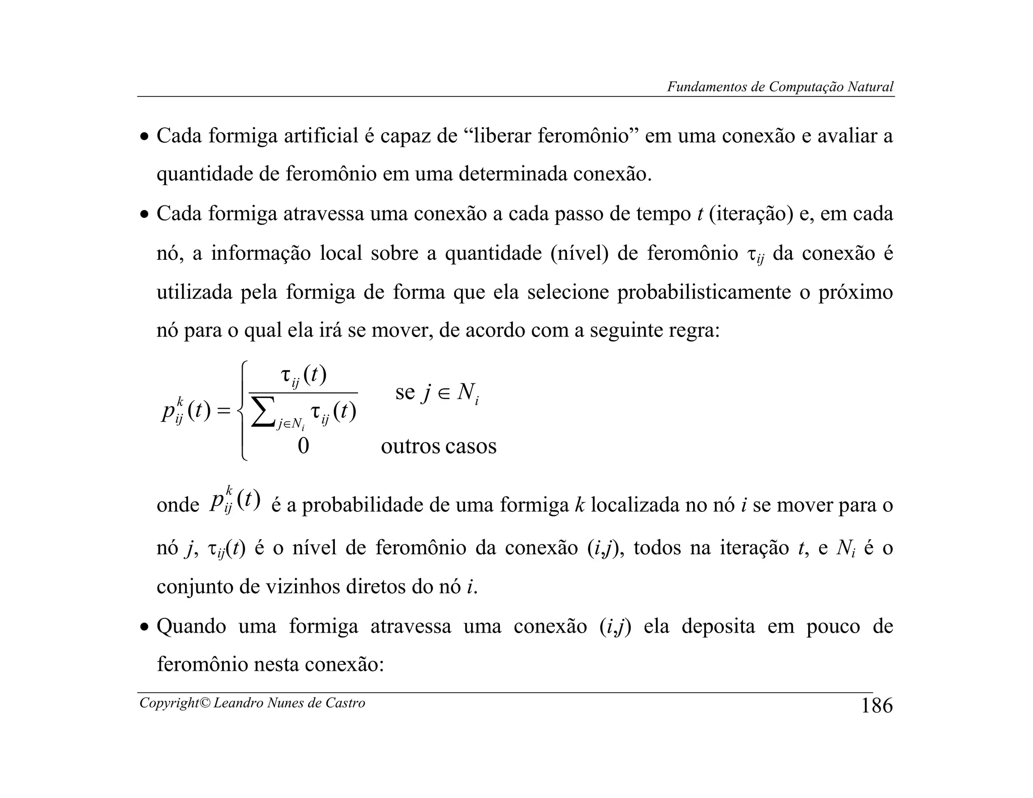 Fundamentos de Computação Natural


• Cada formiga artificial é capaz de “liberar feromônio” em uma conexão e avaliar a
  quantidade de feromônio em uma determinada conexão.
• Cada formiga atravessa uma conexão a cada passo de tempo t (iteração) e, em cada
  nó, a informação local sobre a quantidade (nível) de feromônio τij da conexão é
  utilizada pela formiga de forma que ela selecione probabilisticamente o próximo
  nó para o qual ela irá se mover, de acordo com a seguinte regra:

               τ ij (t )
                                     se j ∈ N i
   pij (t ) =  ∑ j∈N τ ij (t )
    k

              
                     i

                    0               outros casos
        k
  onde pij (t ) é a probabilidade de uma formiga k localizada no nó i se mover para o
  nó j, τij(t) é o nível de feromônio da conexão (i,j), todos na iteração t, e Ni é o
  conjunto de vizinhos diretos do nó i.
• Quando uma formiga atravessa uma conexão (i,j) ela deposita em pouco de
  feromônio nesta conexão:
Copyright© Leandro Nunes de Castro                                                     186
 