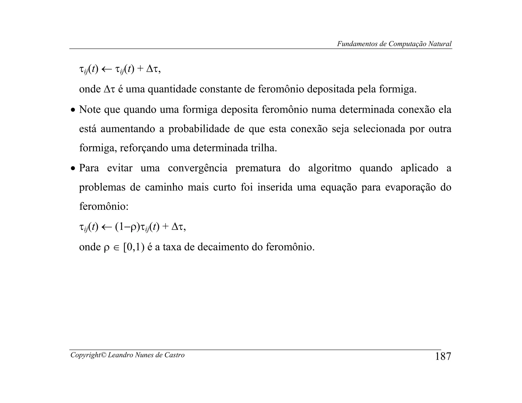 Fundamentos de Computação Natural


  τij(t) ← τij(t) + ∆τ,
  onde ∆τ é uma quantidade constante de feromônio depositada pela formiga.
• Note que quando uma formiga deposita feromônio numa determinada conexão ela
  está aumentando a probabilidade de que esta conexão seja selecionada por outra
  formiga, reforçando uma determinada trilha.
• Para evitar uma convergência prematura do algoritmo quando aplicado a
  problemas de caminho mais curto foi inserida uma equação para evaporação do
  feromônio:
  τij(t) ← (1−ρ)τij(t) + ∆τ,
  onde ρ ∈ [0,1) é a taxa de decaimento do feromônio.




Copyright© Leandro Nunes de Castro                                                   187
 
