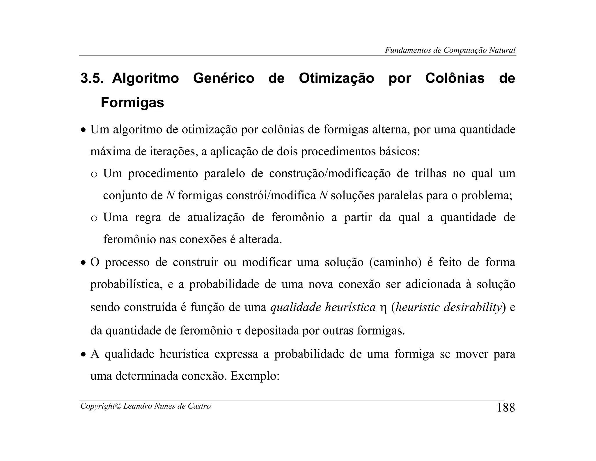 Fundamentos de Computação Natural


3.5. Algoritmo Genérico de Otimização por Colônias de
     Formigas
• Um algoritmo de otimização por colônias de formigas alterna, por uma quantidade
  máxima de iterações, a aplicação de dois procedimentos básicos:
  o Um procedimento paralelo de construção/modificação de trilhas no qual um
     conjunto de N formigas constrói/modifica N soluções paralelas para o problema;
  o Uma regra de atualização de feromônio a partir da qual a quantidade de
     feromônio nas conexões é alterada.
• O processo de construir ou modificar uma solução (caminho) é feito de forma
  probabilística, e a probabilidade de uma nova conexão ser adicionada à solução
  sendo construída é função de uma qualidade heurística η (heuristic desirability) e
  da quantidade de feromônio τ depositada por outras formigas.
• A qualidade heurística expressa a probabilidade de uma formiga se mover para
  uma determinada conexão. Exemplo:

Copyright© Leandro Nunes de Castro                                                    188
 