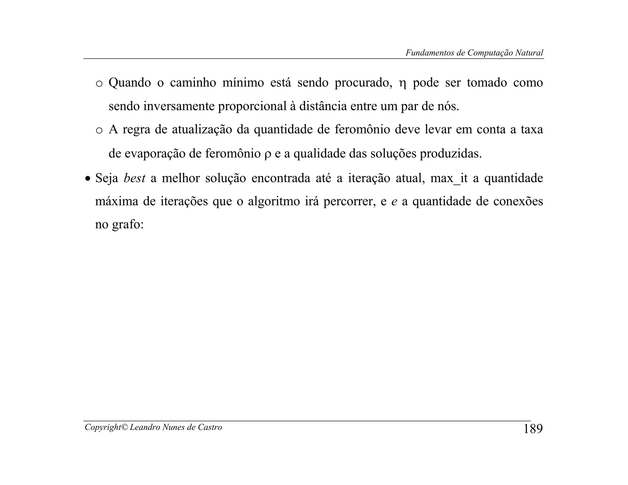 Fundamentos de Computação Natural


  o Quando o caminho mínimo está sendo procurado, η pode ser tomado como
     sendo inversamente proporcional à distância entre um par de nós.
  o A regra de atualização da quantidade de feromônio deve levar em conta a taxa
     de evaporação de feromônio ρ e a qualidade das soluções produzidas.
• Seja best a melhor solução encontrada até a iteração atual, max_it a quantidade
  máxima de iterações que o algoritmo irá percorrer, e e a quantidade de conexões
  no grafo:




Copyright© Leandro Nunes de Castro                                                     189
 