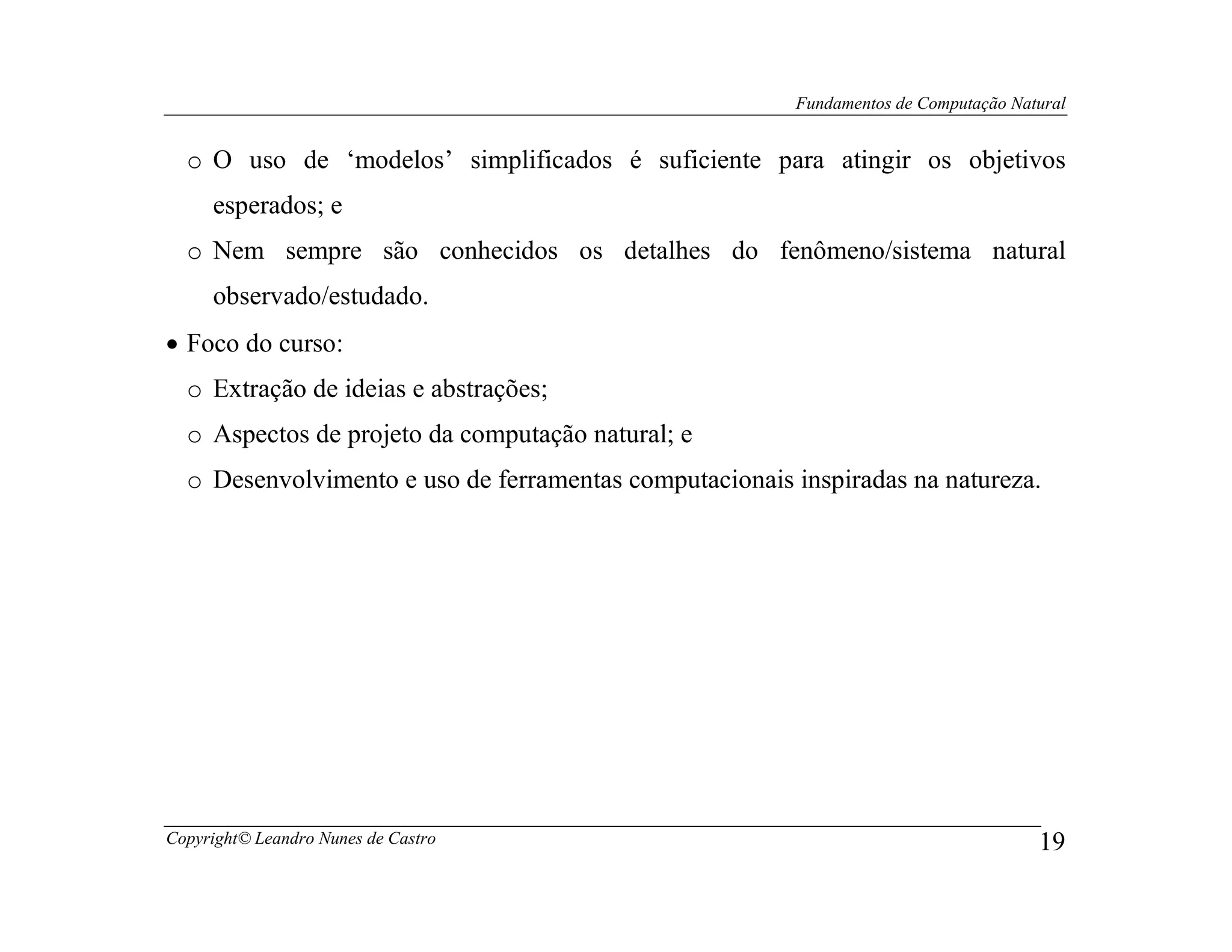 Fundamentos de Computação Natural


  o O uso de ‘modelos’ simplificados é suficiente para atingir os objetivos
     esperados; e
  o Nem sempre são conhecidos os detalhes do fenômeno/sistema natural
     observado/estudado.
• Foco do curso:
  o Extração de ideias e abstrações;
  o Aspectos de projeto da computação natural; e
  o Desenvolvimento e uso de ferramentas computacionais inspiradas na natureza.




Copyright© Leandro Nunes de Castro                                                   19
 