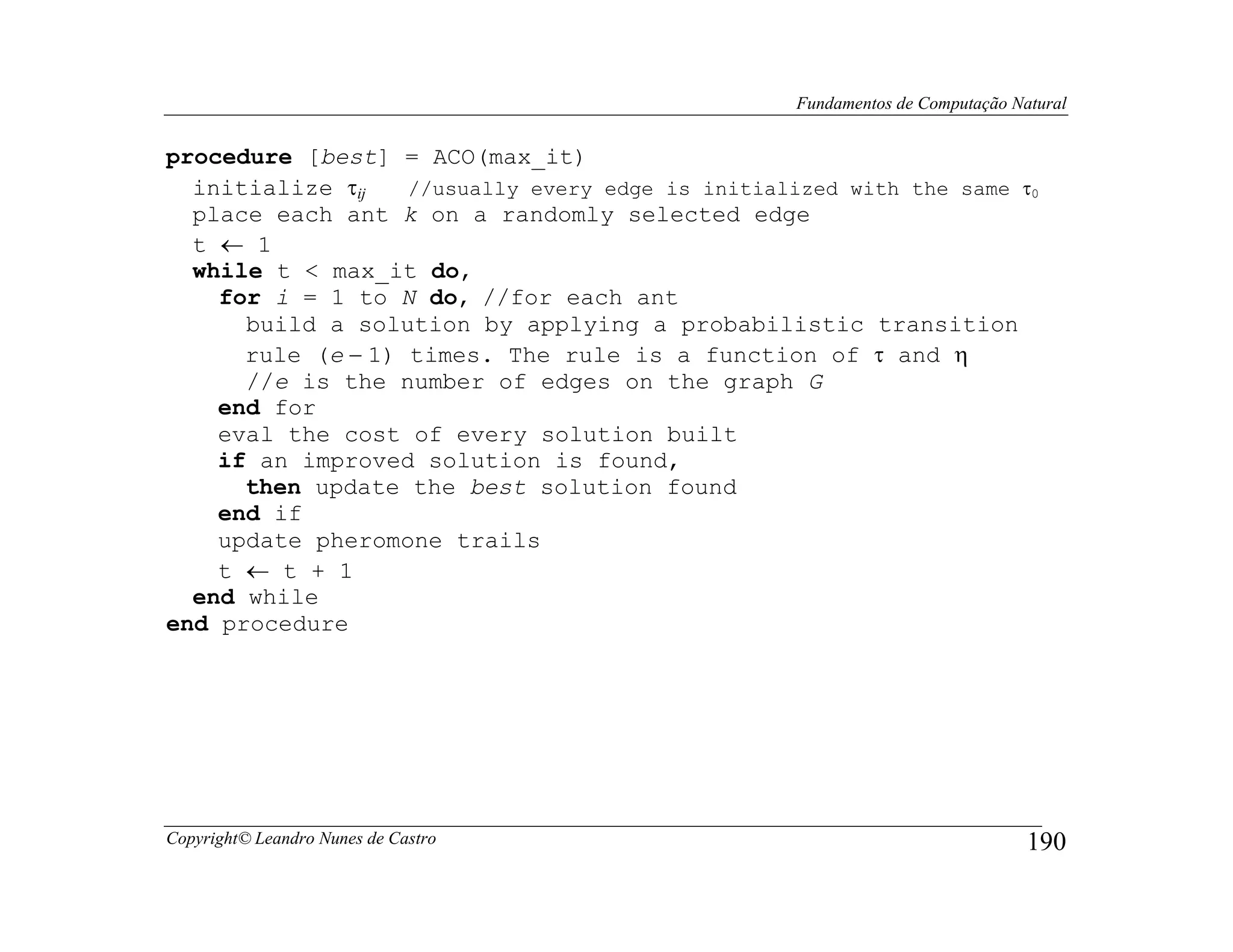 Fundamentos de Computação Natural


procedure [best] = ACO(max_it)
  initialize τij   //usually every edge is initialized with the same τ0
  place each ant k on a randomly selected edge
  t ← 1
  while t < max_it do,
    for i = 1 to N do, //for each ant
      build a solution by applying a probabilistic transition
      rule (e − 1) times. The rule is a function of τ and η
      //e is the number of edges on the graph G
    end for
    eval the cost of every solution built
    if an improved solution is found,
      then update the best solution found
    end if
    update pheromone trails
    t ← t + 1
  end while
end procedure




Copyright© Leandro Nunes de Castro                                             190
 