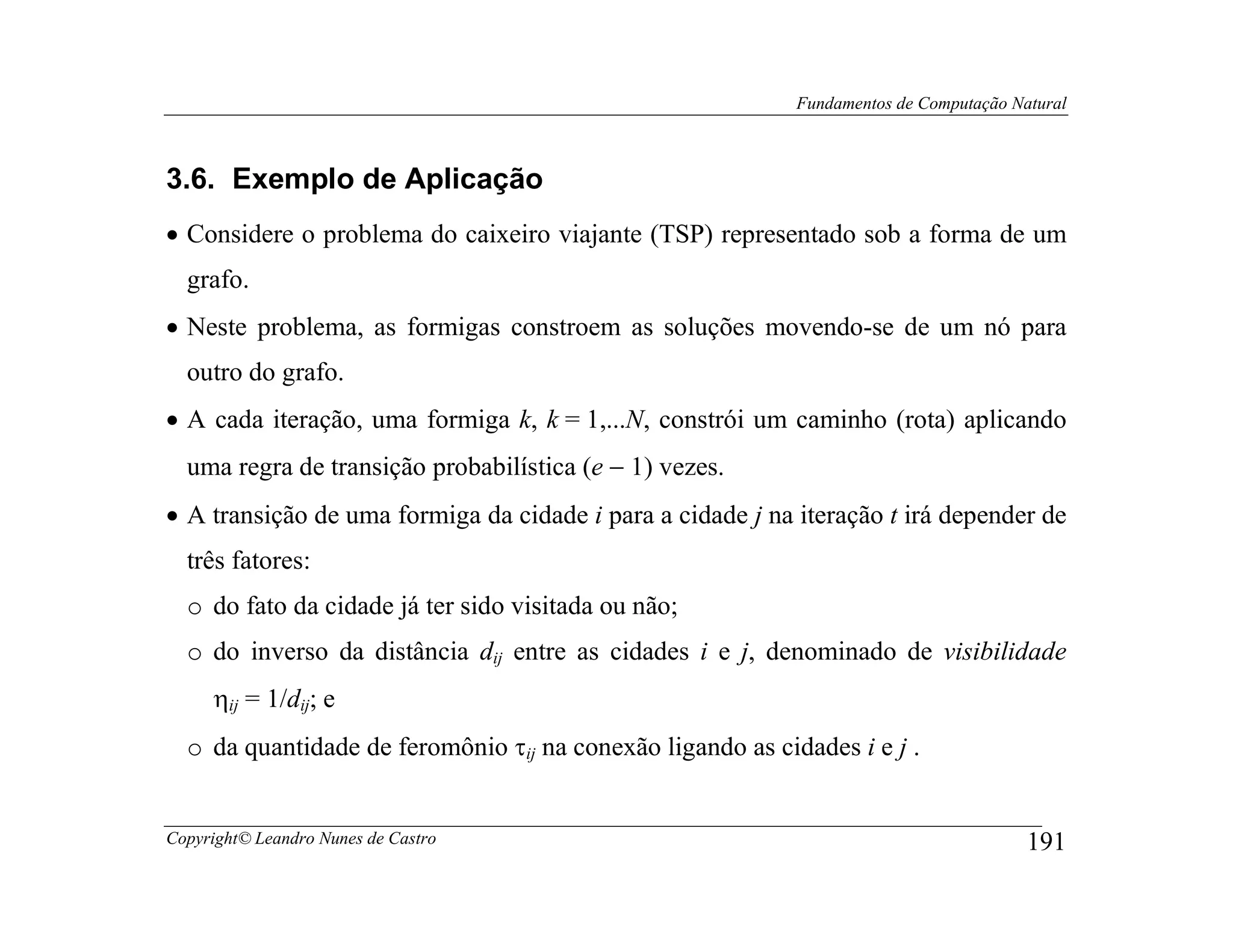 Fundamentos de Computação Natural



3.6. Exemplo de Aplicação
• Considere o problema do caixeiro viajante (TSP) representado sob a forma de um
  grafo.
• Neste problema, as formigas constroem as soluções movendo-se de um nó para
  outro do grafo.
• A cada iteração, uma formiga k, k = 1,...N, constrói um caminho (rota) aplicando
  uma regra de transição probabilística (e − 1) vezes.
• A transição de uma formiga da cidade i para a cidade j na iteração t irá depender de
  três fatores:
  o do fato da cidade já ter sido visitada ou não;
  o do inverso da distância dij entre as cidades i e j, denominado de visibilidade
     ηij = 1/dij; e
  o da quantidade de feromônio τij na conexão ligando as cidades i e j .


Copyright© Leandro Nunes de Castro                                                      191
 