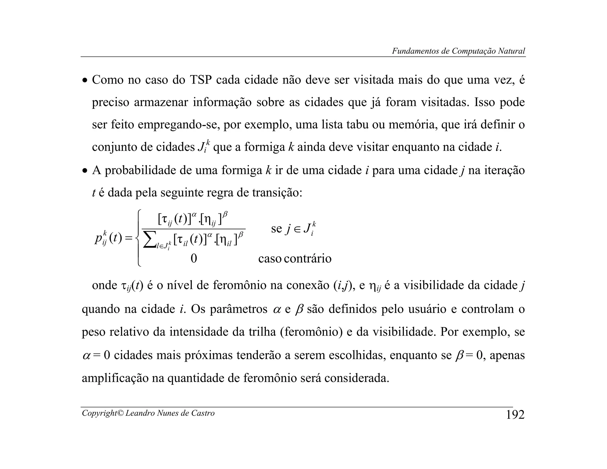 Fundamentos de Computação Natural


• Como no caso do TSP cada cidade não deve ser visitada mais do que uma vez, é
  preciso armazenar informação sobre as cidades que já foram visitadas. Isso pode
  ser feito empregando-se, por exemplo, uma lista tabu ou memória, que irá definir o
  conjunto de cidades Jik que a formiga k ainda deve visitar enquanto na cidade i.
• A probabilidade de uma formiga k ir de uma cidade i para uma cidade j na iteração
  t é dada pela seguinte regra de transição:
               [τ ij (t )]α .[ηij ]β
                                             se j ∈ J ik
   pij (t ) =  ∑ k [τ il (t )]α .[ηil ]β
    k
                 l∈J i
                          0                caso contrário
              
  onde τij(t) é o nível de feromônio na conexão (i,j), e ηij é a visibilidade da cidade j
quando na cidade i. Os parâmetros α e β são definidos pelo usuário e controlam o
peso relativo da intensidade da trilha (feromônio) e da visibilidade. Por exemplo, se
α = 0 cidades mais próximas tenderão a serem escolhidas, enquanto se β = 0, apenas
amplificação na quantidade de feromônio será considerada.

Copyright© Leandro Nunes de Castro                                                        192
 
