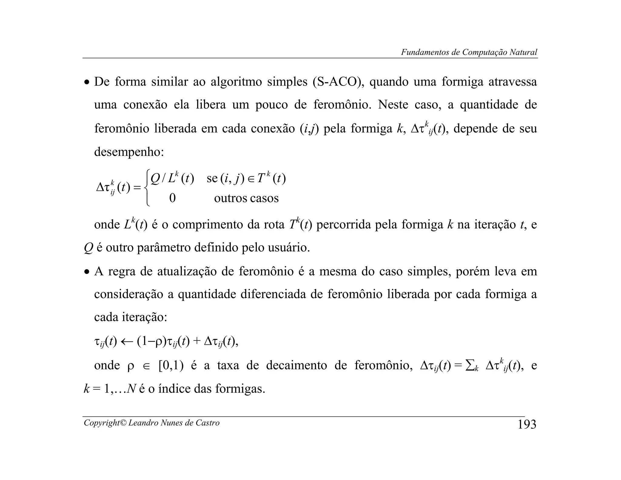 Fundamentos de Computação Natural


• De forma similar ao algoritmo simples (S-ACO), quando uma formiga atravessa
  uma conexão ela libera um pouco de feromônio. Neste caso, a quantidade de
  feromônio liberada em cada conexão (i,j) pela formiga k, ∆τkij(t), depende de seu
  desempenho:
             Q / Lk (t ) se (i, j ) ∈ T k (t )
   ∆τ (t ) = 
      k
      ij
              0           outros casos
  onde Lk(t) é o comprimento da rota Tk(t) percorrida pela formiga k na iteração t, e
Q é outro parâmetro definido pelo usuário.
• A regra de atualização de feromônio é a mesma do caso simples, porém leva em
  consideração a quantidade diferenciada de feromônio liberada por cada formiga a
  cada iteração:
  τij(t) ← (1−ρ)τij(t) + ∆τij(t),
  onde ρ ∈ [0,1) é a taxa de decaimento de feromônio, ∆τij(t) = ∑k ∆τkij(t), e
k = 1,…N é o índice das formigas.

Copyright© Leandro Nunes de Castro                                                     193
 