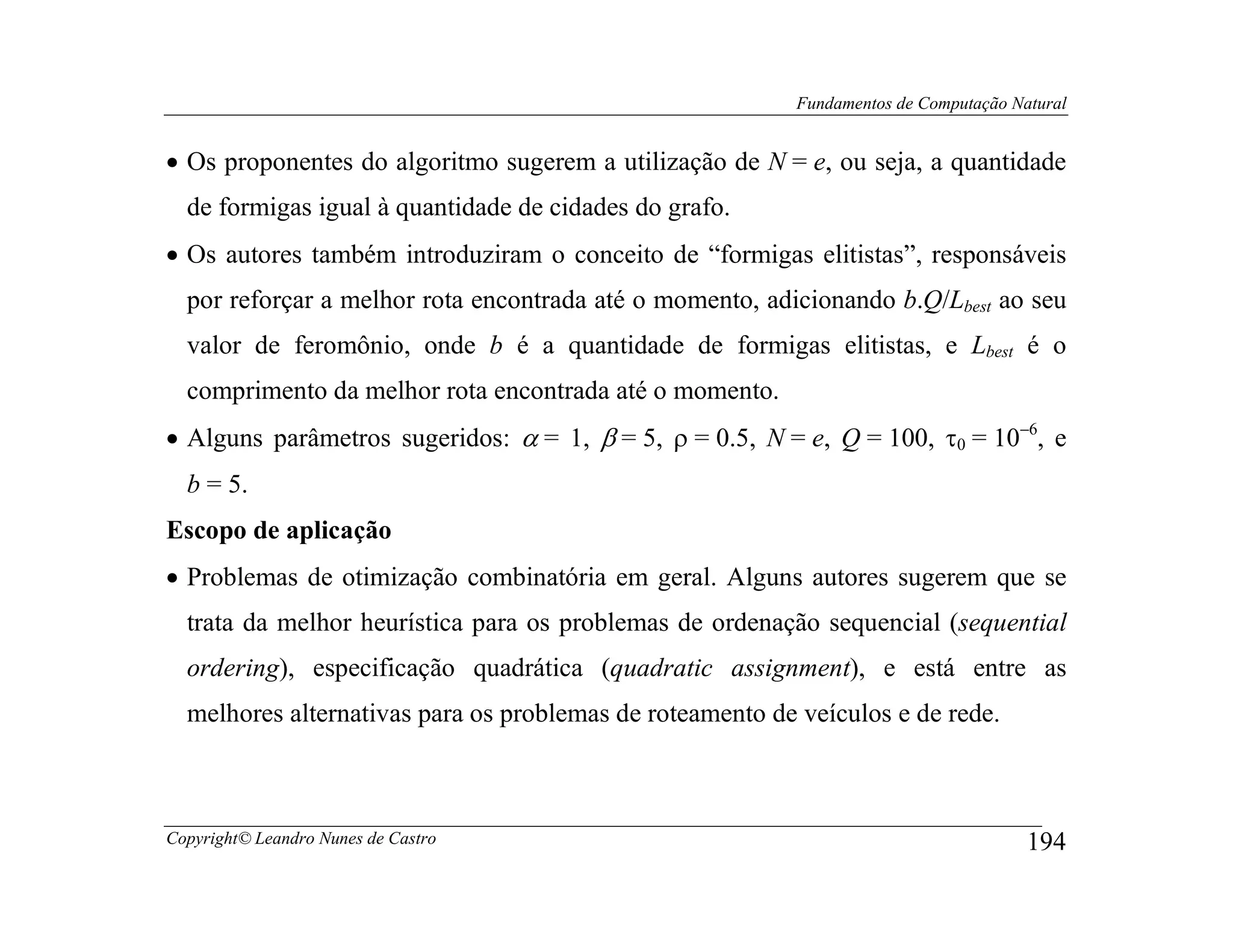 Fundamentos de Computação Natural


• Os proponentes do algoritmo sugerem a utilização de N = e, ou seja, a quantidade
  de formigas igual à quantidade de cidades do grafo.
• Os autores também introduziram o conceito de “formigas elitistas”, responsáveis
  por reforçar a melhor rota encontrada até o momento, adicionando b.Q/Lbest ao seu
  valor de feromônio, onde b é a quantidade de formigas elitistas, e Lbest é o
  comprimento da melhor rota encontrada até o momento.
• Alguns parâmetros sugeridos: α = 1, β = 5, ρ = 0.5, N = e, Q = 100, τ0 = 10−6, e
  b = 5.
Escopo de aplicação
• Problemas de otimização combinatória em geral. Alguns autores sugerem que se
  trata da melhor heurística para os problemas de ordenação sequencial (sequential
  ordering), especificação quadrática (quadratic assignment), e está entre as
  melhores alternativas para os problemas de roteamento de veículos e de rede.



Copyright© Leandro Nunes de Castro                                                    194
 
