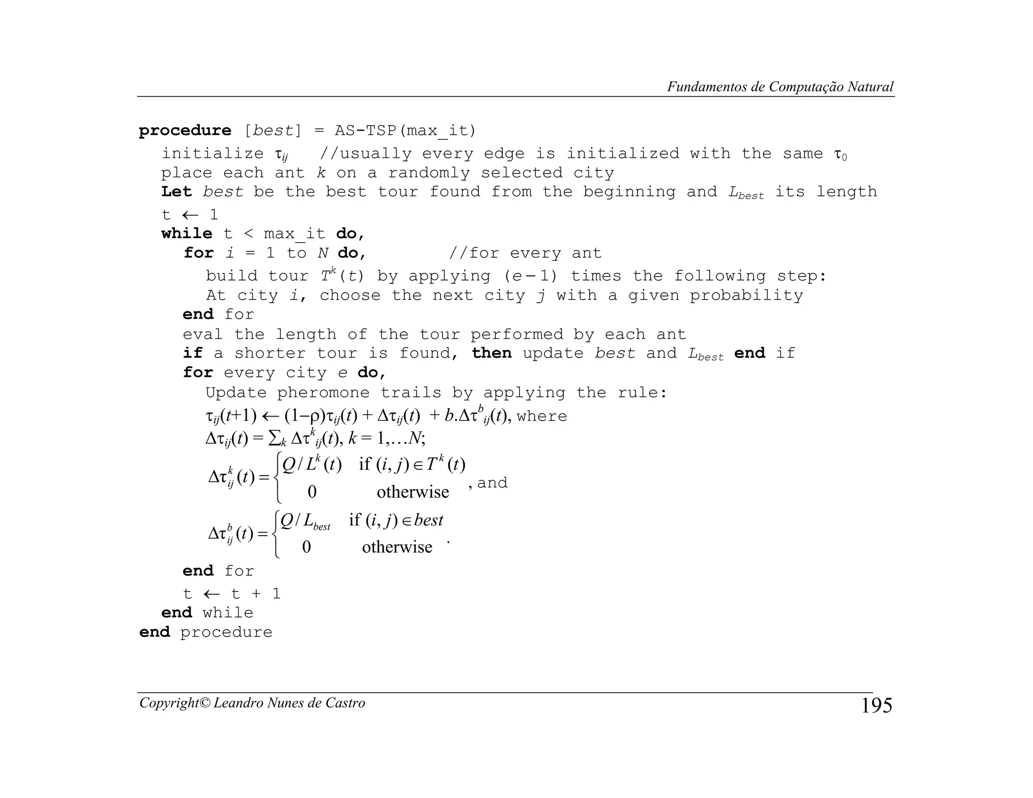 Fundamentos de Computação Natural

procedure [best] = AS-TSP(max_it)
  initialize τij     //usually every edge is initialized with the same τ0
  place each ant k on a randomly selected city
  Let best be the best tour found from the beginning and Lbest its length
  t ← 1
  while t < max_it do,
    for i = 1 to N do,                   //for every ant
       build tour T (t) by applying (e − 1) times the following step:
                      k

       At city i, choose the next city j with a given probability
    end for
    eval the length of the tour performed by each ant
    if a shorter tour is found, then update best and Lbest end if
    for every city e do,
      Update pheromone trails by applying the rule:
      τij(t+1) ← (1−ρ)τij(t) + ∆τij(t) + b.∆τbij(t), where
         ∆τij(t) = ∑k ∆τkij(t), k = 1,…N;
                      Q / Lk (t ) if (i, j ) ∈ T k (t )
         ∆τ ij (t ) = 
            k
                                                         , and
                       0             otherwise
                      Q / Lbest if (i, j ) ∈ best
         ∆τ b (t ) = 
            ij                                      .
                       0           otherwise
    end for
    t ← t + 1
  end while
end procedure



Copyright© Leandro Nunes de Castro                                                           195
 