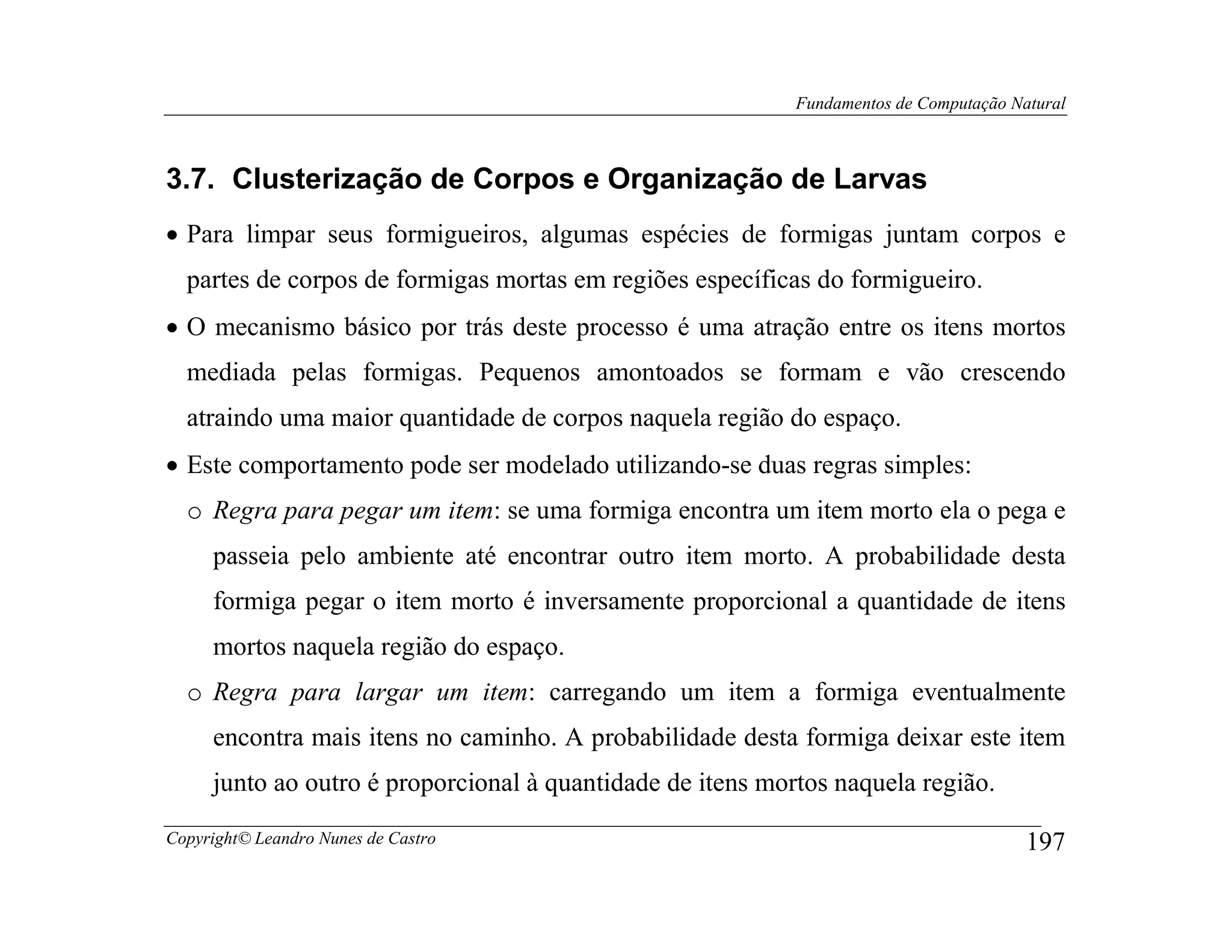 Fundamentos de Computação Natural



3.7. Clusterização de Corpos e Organização de Larvas
• Para limpar seus formigueiros, algumas espécies de formigas juntam corpos e
  partes de corpos de formigas mortas em regiões específicas do formigueiro.
• O mecanismo básico por trás deste processo é uma atração entre os itens mortos
  mediada pelas formigas. Pequenos amontoados se formam e vão crescendo
  atraindo uma maior quantidade de corpos naquela região do espaço.
• Este comportamento pode ser modelado utilizando-se duas regras simples:
  o Regra para pegar um item: se uma formiga encontra um item morto ela o pega e
     passeia pelo ambiente até encontrar outro item morto. A probabilidade desta
     formiga pegar o item morto é inversamente proporcional a quantidade de itens
     mortos naquela região do espaço.
  o Regra para largar um item: carregando um item a formiga eventualmente
     encontra mais itens no caminho. A probabilidade desta formiga deixar este item
     junto ao outro é proporcional à quantidade de itens mortos naquela região.

Copyright© Leandro Nunes de Castro                                                      197
 