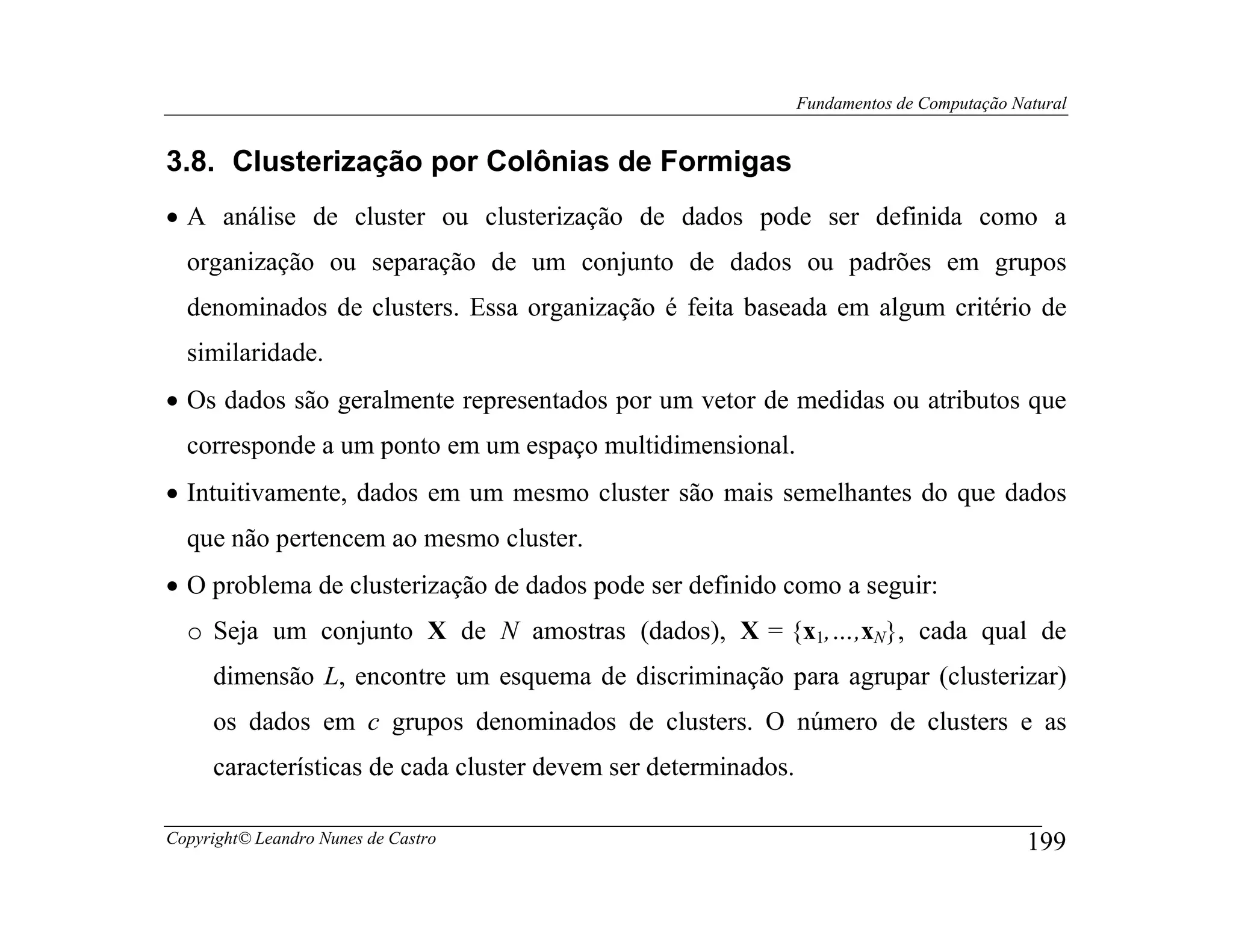 Fundamentos de Computação Natural


3.8. Clusterização por Colônias de Formigas
• A análise de cluster ou clusterização de dados pode ser definida como a
  organização ou separação de um conjunto de dados ou padrões em grupos
  denominados de clusters. Essa organização é feita baseada em algum critério de
  similaridade.
• Os dados são geralmente representados por um vetor de medidas ou atributos que
  corresponde a um ponto em um espaço multidimensional.
• Intuitivamente, dados em um mesmo cluster são mais semelhantes do que dados
  que não pertencem ao mesmo cluster.
• O problema de clusterização de dados pode ser definido como a seguir:
  o Seja um conjunto X de N amostras (dados), X = {x1,…,xN}, cada qual de
     dimensão L, encontre um esquema de discriminação para agrupar (clusterizar)
     os dados em c grupos denominados de clusters. O número de clusters e as
     características de cada cluster devem ser determinados.

Copyright© Leandro Nunes de Castro                                                         199
 