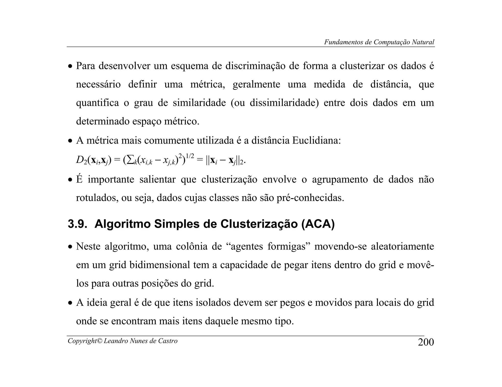 Fundamentos de Computação Natural


• Para desenvolver um esquema de discriminação de forma a clusterizar os dados é
  necessário definir uma métrica, geralmente uma medida de distância, que
  quantifica o grau de similaridade (ou dissimilaridade) entre dois dados em um
  determinado espaço métrico.
• A métrica mais comumente utilizada é a distância Euclidiana:
  D2(xi,xj) = (∑k(xi,k − xj,k)2)1/2 = ||xi − xj||2.
• É importante salientar que clusterização envolve o agrupamento de dados não
  rotulados, ou seja, dados cujas classes não são pré-conhecidas.

3.9. Algoritmo Simples de Clusterização (ACA)
• Neste algoritmo, uma colônia de “agentes formigas” movendo-se aleatoriamente
  em um grid bidimensional tem a capacidade de pegar itens dentro do grid e movê-
  los para outras posições do grid.
• A ideia geral é de que itens isolados devem ser pegos e movidos para locais do grid
  onde se encontram mais itens daquele mesmo tipo.
Copyright© Leandro Nunes de Castro                                                      200
 