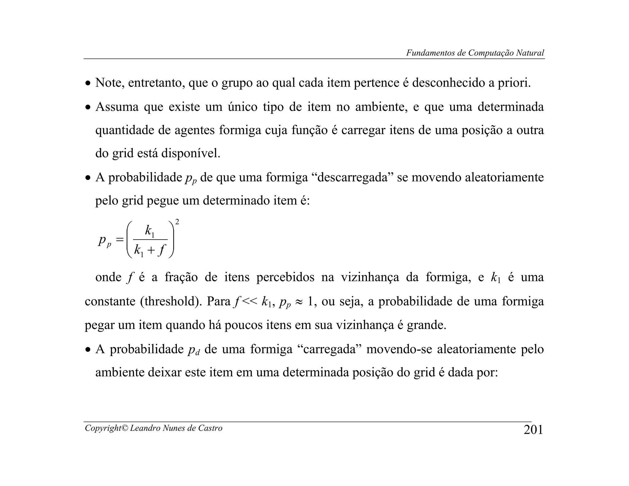 Fundamentos de Computação Natural


• Note, entretanto, que o grupo ao qual cada item pertence é desconhecido a priori.
• Assuma que existe um único tipo de item no ambiente, e que uma determinada
  quantidade de agentes formiga cuja função é carregar itens de uma posição a outra
  do grid está disponível.
• A probabilidade pp de que uma formiga “descarregada” se movendo aleatoriamente
  pelo grid pegue um determinado item é:
                      2
         k 
   pp =  1 
        k + f 
         1    
  onde f é a fração de itens percebidos na vizinhança da formiga, e k1 é uma
constante (threshold). Para f << k1, pp ≈ 1, ou seja, a probabilidade de uma formiga
pegar um item quando há poucos itens em sua vizinhança é grande.
• A probabilidade pd de uma formiga “carregada” movendo-se aleatoriamente pelo
  ambiente deixar este item em uma determinada posição do grid é dada por:



Copyright© Leandro Nunes de Castro                                                     201
 