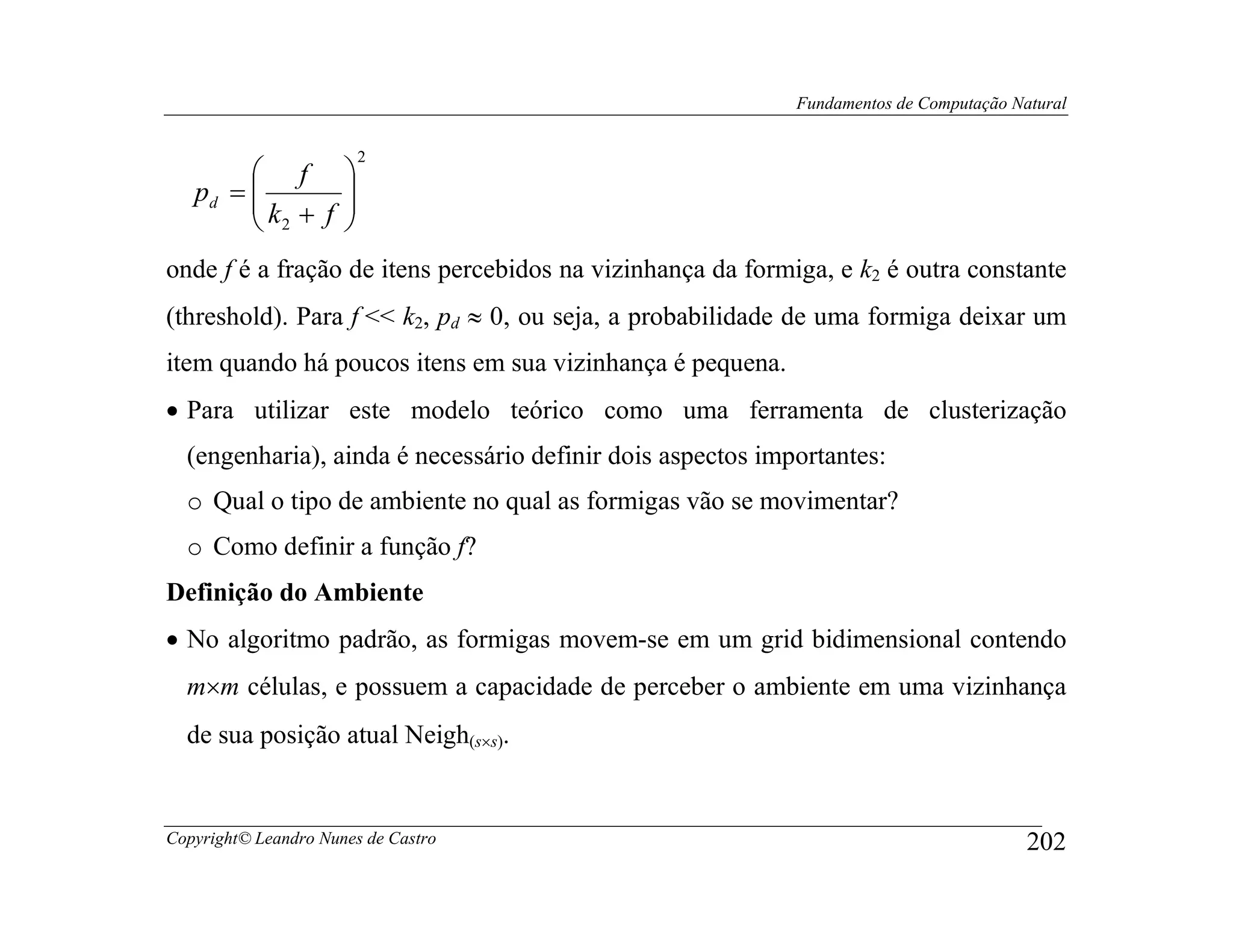 Fundamentos de Computação Natural


                        2
         f 
        k + f 
   pd =       
         2    
onde f é a fração de itens percebidos na vizinhança da formiga, e k2 é outra constante
(threshold). Para f << k2, pd ≈ 0, ou seja, a probabilidade de uma formiga deixar um
item quando há poucos itens em sua vizinhança é pequena.
• Para utilizar este modelo teórico como uma ferramenta de clusterização
  (engenharia), ainda é necessário definir dois aspectos importantes:
  o Qual o tipo de ambiente no qual as formigas vão se movimentar?
  o Como definir a função f?
Definição do Ambiente
• No algoritmo padrão, as formigas movem-se em um grid bidimensional contendo
  m×m células, e possuem a capacidade de perceber o ambiente em uma vizinhança
  de sua posição atual Neigh(s×s).


Copyright© Leandro Nunes de Castro                                                      202
 