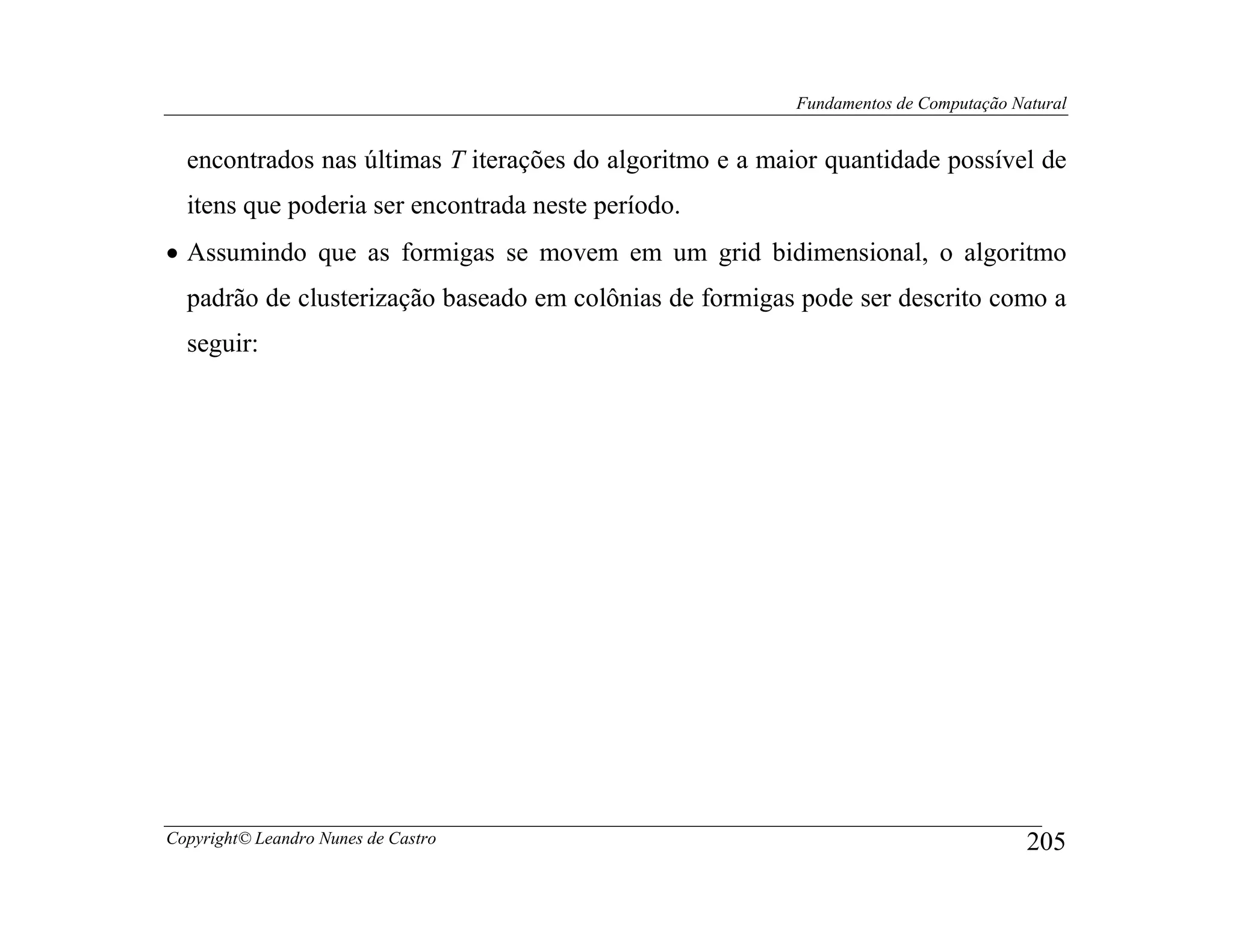 Fundamentos de Computação Natural


  encontrados nas últimas T iterações do algoritmo e a maior quantidade possível de
  itens que poderia ser encontrada neste período.
• Assumindo que as formigas se movem em um grid bidimensional, o algoritmo
  padrão de clusterização baseado em colônias de formigas pode ser descrito como a
  seguir:




Copyright© Leandro Nunes de Castro                                                    205
 