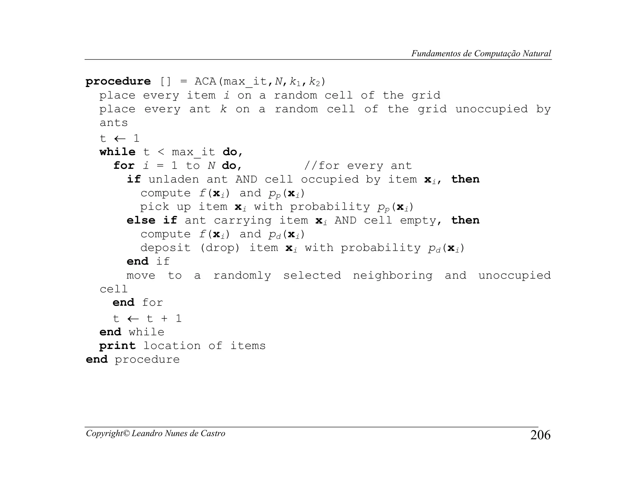Fundamentos de Computação Natural


procedure [] = ACA(max_it,N,k1,k2)
  place every item i on a random cell of the grid
  place every ant k on a random cell of the grid unoccupied by
  ants
  t ← 1
  while t < max_it do,
    for i = 1 to N do,          //for every ant
      if unladen ant AND cell occupied by item xi, then
        compute f(xi) and pp(xi)
        pick up item xi with probability pp(xi)
      else if ant carrying item xi AND cell empty, then
        compute f(xi) and pd(xi)
        deposit (drop) item xi with probability pd(xi)
      end if
      move to a randomly selected neighboring and unoccupied
  cell
    end for
    t ← t + 1
  end while
  print location of items
end procedure




Copyright© Leandro Nunes de Castro                                     206
 
