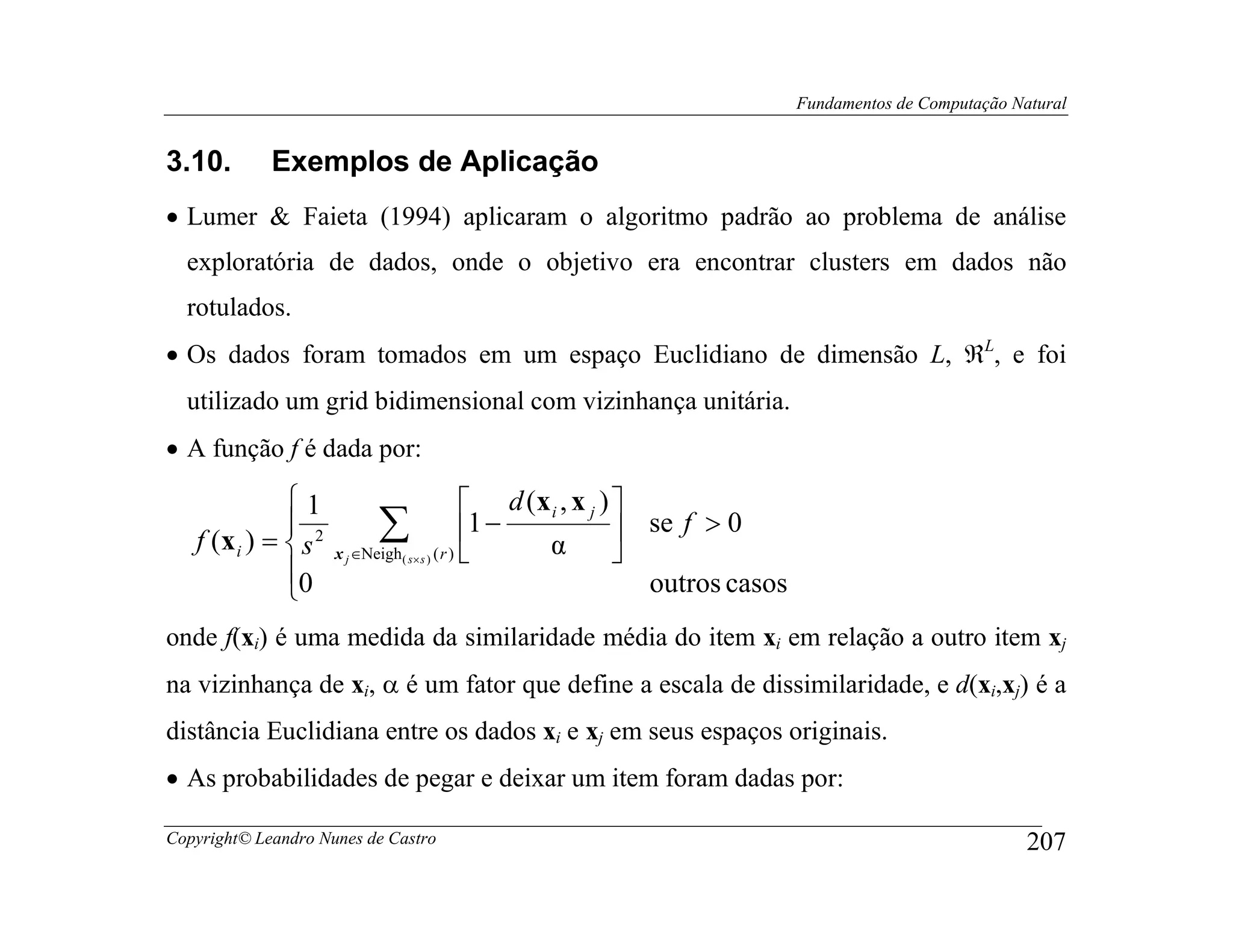 Fundamentos de Computação Natural


3.10.        Exemplos de Aplicação
• Lumer & Faieta (1994) aplicaram o algoritmo padrão ao problema de análise
  exploratória de dados, onde o objetivo era encontrar clusters em dados não
  rotulados.
• Os dados foram tomados em um espaço Euclidiano de dimensão L, ℜL, e foi
  utilizado um grid bidimensional com vizinhança unitária.
• A função f é dada por:

              1                           d (x i , x j ) 
              
   f (x i ) =  s 2          ∑ (r ) 1 − α  se f > 0
                      x j ∈Neigh ( s× s )                 
              0                                             outros casos
              
onde f(xi) é uma medida da similaridade média do item xi em relação a outro item xj
na vizinhança de xi, α é um fator que define a escala de dissimilaridade, e d(xi,xj) é a
distância Euclidiana entre os dados xi e xj em seus espaços originais.
• As probabilidades de pegar e deixar um item foram dadas por:

Copyright© Leandro Nunes de Castro                                                                      207
 