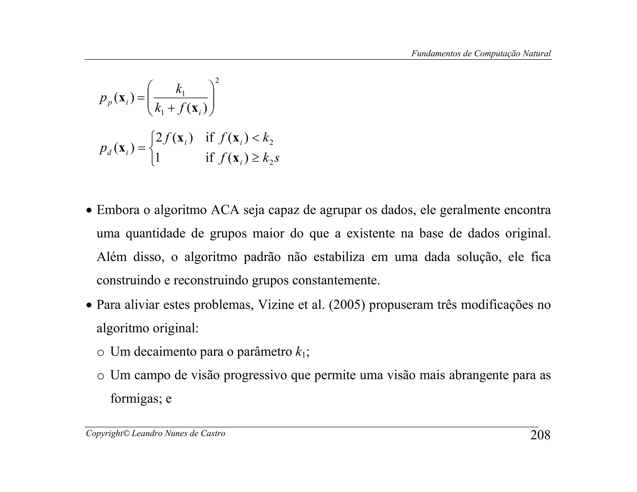 Fundamentos de Computação Natural

                                 2
                    k1      
                 k + f (x ) 
   p p (x i ) =             
                 1       i 


               2 f (x i ) if f (x i ) < k 2
   pd (x i ) = 
               1          if f (x i ) ≥ k 2 s


• Embora o algoritmo ACA seja capaz de agrupar os dados, ele geralmente encontra
  uma quantidade de grupos maior do que a existente na base de dados original.
  Além disso, o algoritmo padrão não estabiliza em uma dada solução, ele fica
  construindo e reconstruindo grupos constantemente.
• Para aliviar estes problemas, Vizine et al. (2005) propuseram três modificações no
  algoritmo original:
  o Um decaimento para o parâmetro k1;
  o Um campo de visão progressivo que permite uma visão mais abrangente para as
     formigas; e

Copyright© Leandro Nunes de Castro                                                    208
 