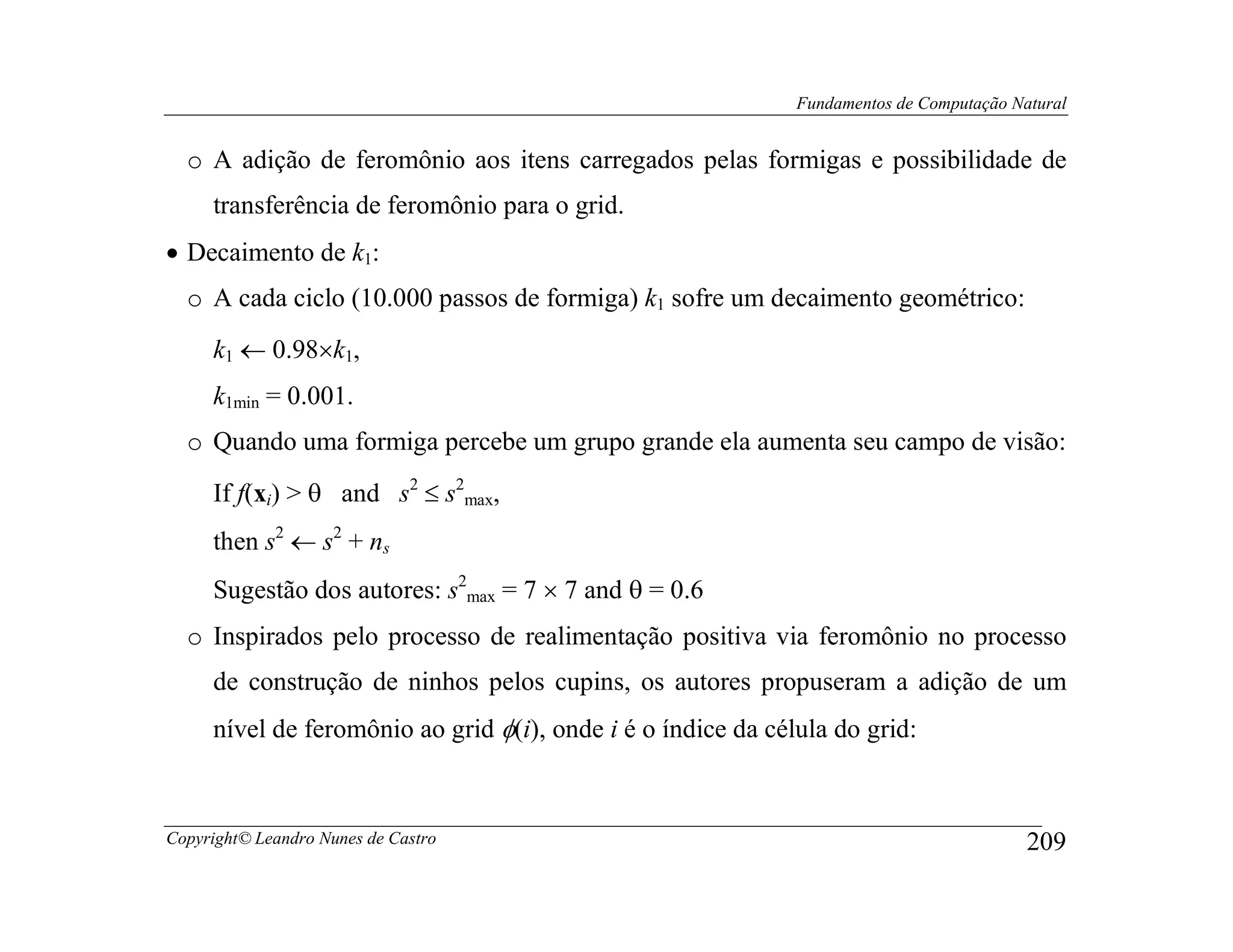 Fundamentos de Computação Natural


  o A adição de feromônio aos itens carregados pelas formigas e possibilidade de
     transferência de feromônio para o grid.
• Decaimento de k1:
  o A cada ciclo (10.000 passos de formiga) k1 sofre um decaimento geométrico:
     k1 ← 0.98×k1,
     k1min = 0.001.
  o Quando uma formiga percebe um grupo grande ela aumenta seu campo de visão:
     If f(xi) > θ and s2 ≤ s2max,
     then s2 ← s2 + ns
     Sugestão dos autores: s2max = 7 × 7 and θ = 0.6
  o Inspirados pelo processo de realimentação positiva via feromônio no processo
     de construção de ninhos pelos cupins, os autores propuseram a adição de um
     nível de feromônio ao grid φ(i), onde i é o índice da célula do grid:



Copyright© Leandro Nunes de Castro                                                        209
 
