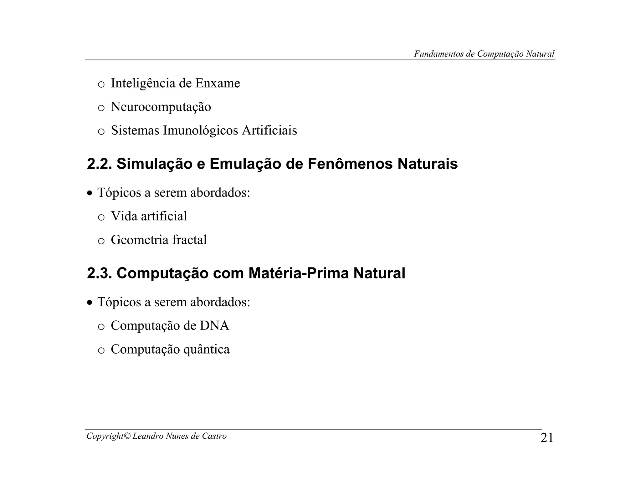 Fundamentos de Computação Natural


  o Inteligência de Enxame
  o Neurocomputação
  o Sistemas Imunológicos Artificiais

2.2. Simulação e Emulação de Fenômenos Naturais
• Tópicos a serem abordados:
  o Vida artificial
  o Geometria fractal

2.3. Computação com Matéria-Prima Natural
• Tópicos a serem abordados:
  o Computação de DNA
  o Computação quântica




Copyright© Leandro Nunes de Castro                                       21
 