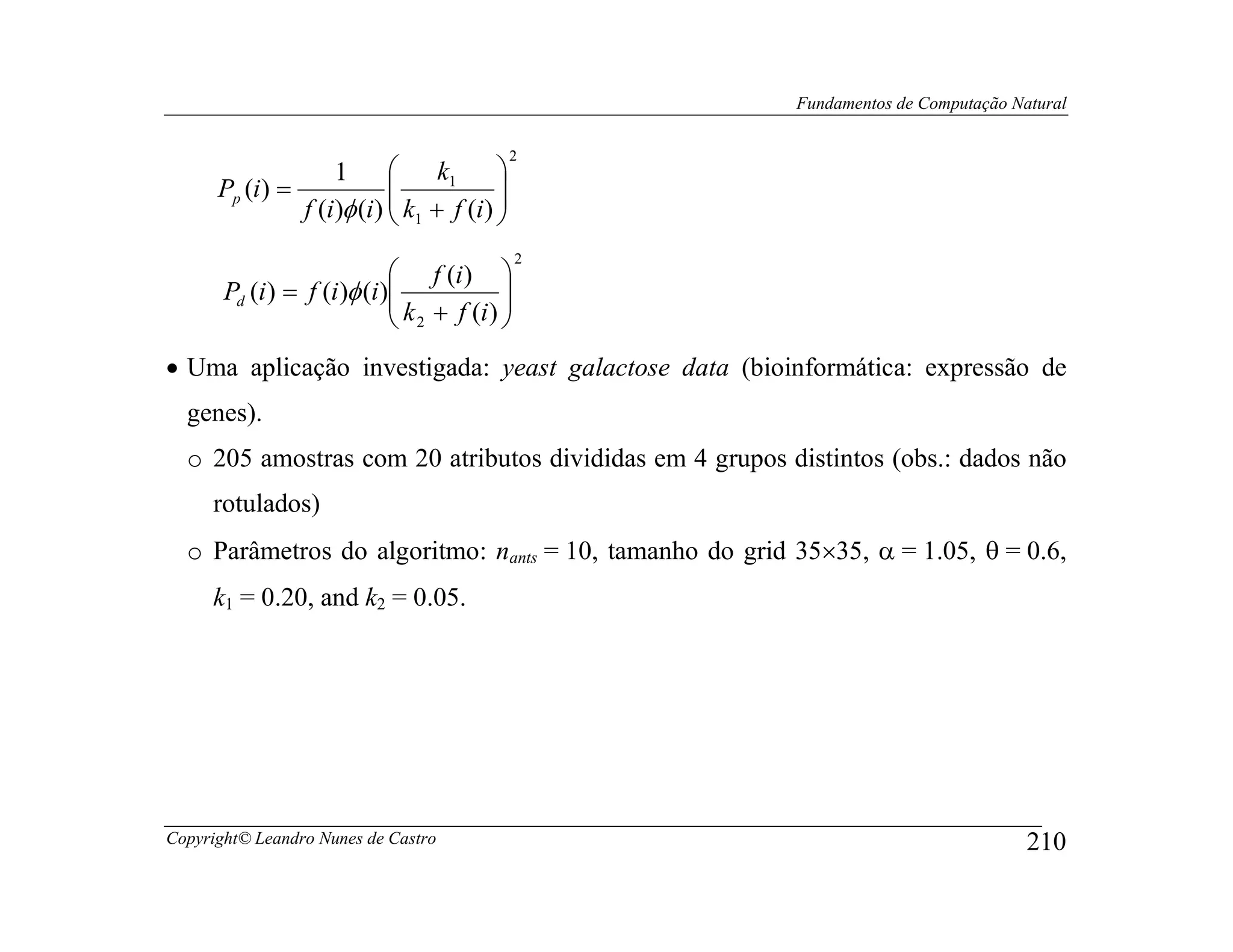 Fundamentos de Computação Natural

                                           2
                   1       k1         
      Pp (i) =                        
               f (i)φ (i)  k1 + f (i) 
                                      
                                             2
                             f (i) 
                             k + f (i ) 
       Pd (i ) = f (i )φ (i)            
                             2          
• Uma aplicação investigada: yeast galactose data (bioinformática: expressão de
  genes).
  o 205 amostras com 20 atributos divididas em 4 grupos distintos (obs.: dados não
     rotulados)
  o Parâmetros do algoritmo: nants = 10, tamanho do grid 35×35, α = 1.05, θ = 0.6,
     k1 = 0.20, and k2 = 0.05.




Copyright© Leandro Nunes de Castro                                                   210
 