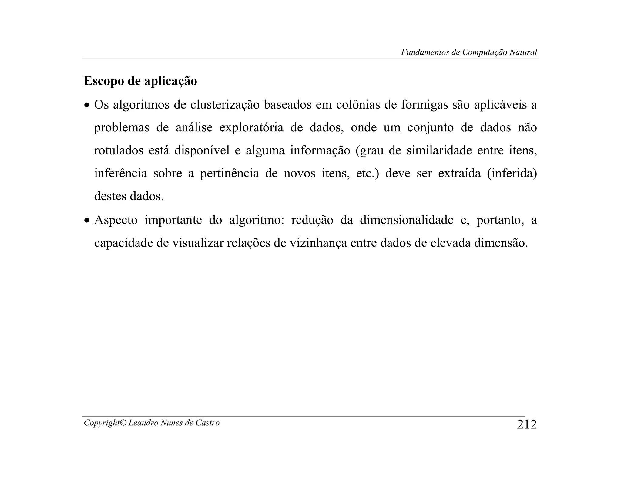 Fundamentos de Computação Natural


Escopo de aplicação
• Os algoritmos de clusterização baseados em colônias de formigas são aplicáveis a
  problemas de análise exploratória de dados, onde um conjunto de dados não
  rotulados está disponível e alguma informação (grau de similaridade entre itens,
  inferência sobre a pertinência de novos itens, etc.) deve ser extraída (inferida)
  destes dados.
• Aspecto importante do algoritmo: redução da dimensionalidade e, portanto, a
  capacidade de visualizar relações de vizinhança entre dados de elevada dimensão.




Copyright© Leandro Nunes de Castro                                                    212
 