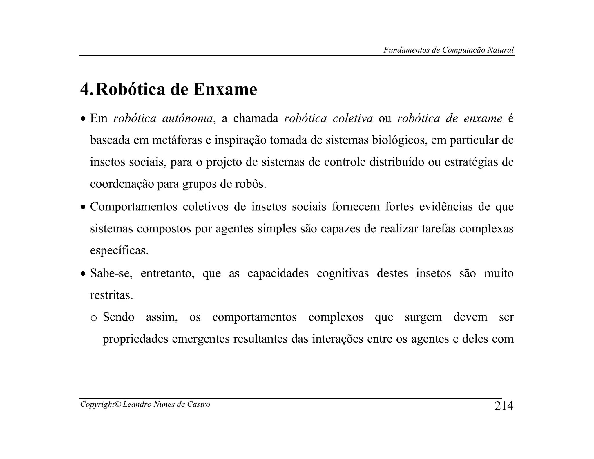 Fundamentos de Computação Natural




4. Robótica de Enxame
• Em robótica autônoma, a chamada robótica coletiva ou robótica de enxame é
  baseada em metáforas e inspiração tomada de sistemas biológicos, em particular de
  insetos sociais, para o projeto de sistemas de controle distribuído ou estratégias de
  coordenação para grupos de robôs.
• Comportamentos coletivos de insetos sociais fornecem fortes evidências de que
  sistemas compostos por agentes simples são capazes de realizar tarefas complexas
  específicas.
• Sabe-se, entretanto, que as capacidades cognitivas destes insetos são muito
  restritas.
  o Sendo assim, os comportamentos complexos que surgem devem ser
     propriedades emergentes resultantes das interações entre os agentes e deles com




Copyright© Leandro Nunes de Castro                                                      214
 