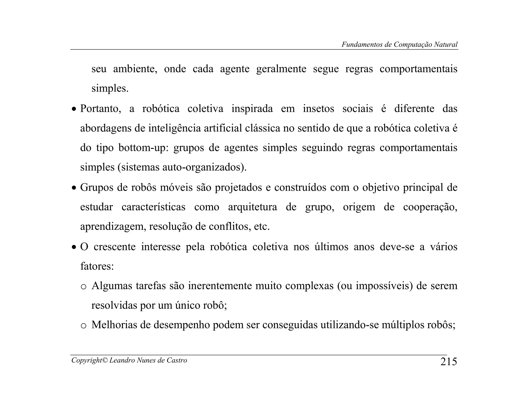 Fundamentos de Computação Natural


     seu ambiente, onde cada agente geralmente segue regras comportamentais
     simples.
• Portanto, a robótica coletiva inspirada em insetos sociais é diferente das
  abordagens de inteligência artificial clássica no sentido de que a robótica coletiva é
  do tipo bottom-up: grupos de agentes simples seguindo regras comportamentais
  simples (sistemas auto-organizados).
• Grupos de robôs móveis são projetados e construídos com o objetivo principal de
  estudar características como arquitetura de grupo, origem de cooperação,
  aprendizagem, resolução de conflitos, etc.
• O crescente interesse pela robótica coletiva nos últimos anos deve-se a vários
  fatores:
  o Algumas tarefas são inerentemente muito complexas (ou impossíveis) de serem
     resolvidas por um único robô;
  o Melhorias de desempenho podem ser conseguidas utilizando-se múltiplos robôs;


Copyright© Leandro Nunes de Castro                                                       215
 