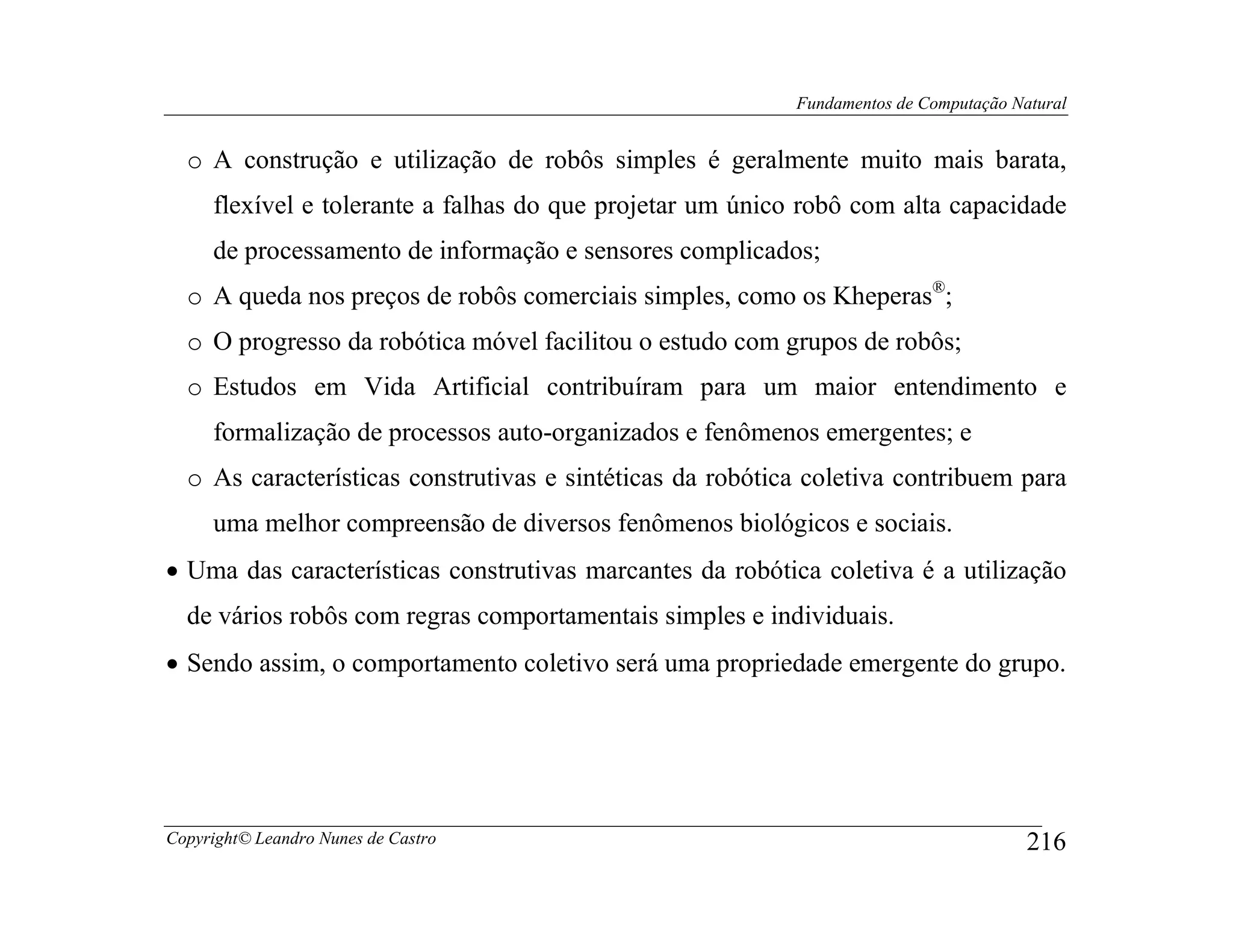 Fundamentos de Computação Natural


  o A construção e utilização de robôs simples é geralmente muito mais barata,
     flexível e tolerante a falhas do que projetar um único robô com alta capacidade
     de processamento de informação e sensores complicados;
  o A queda nos preços de robôs comerciais simples, como os Kheperas®;
  o O progresso da robótica móvel facilitou o estudo com grupos de robôs;
  o Estudos em Vida Artificial contribuíram para um maior entendimento e
     formalização de processos auto-organizados e fenômenos emergentes; e
  o As características construtivas e sintéticas da robótica coletiva contribuem para
     uma melhor compreensão de diversos fenômenos biológicos e sociais.
• Uma das características construtivas marcantes da robótica coletiva é a utilização
  de vários robôs com regras comportamentais simples e individuais.
• Sendo assim, o comportamento coletivo será uma propriedade emergente do grupo.




Copyright© Leandro Nunes de Castro                                                     216
 