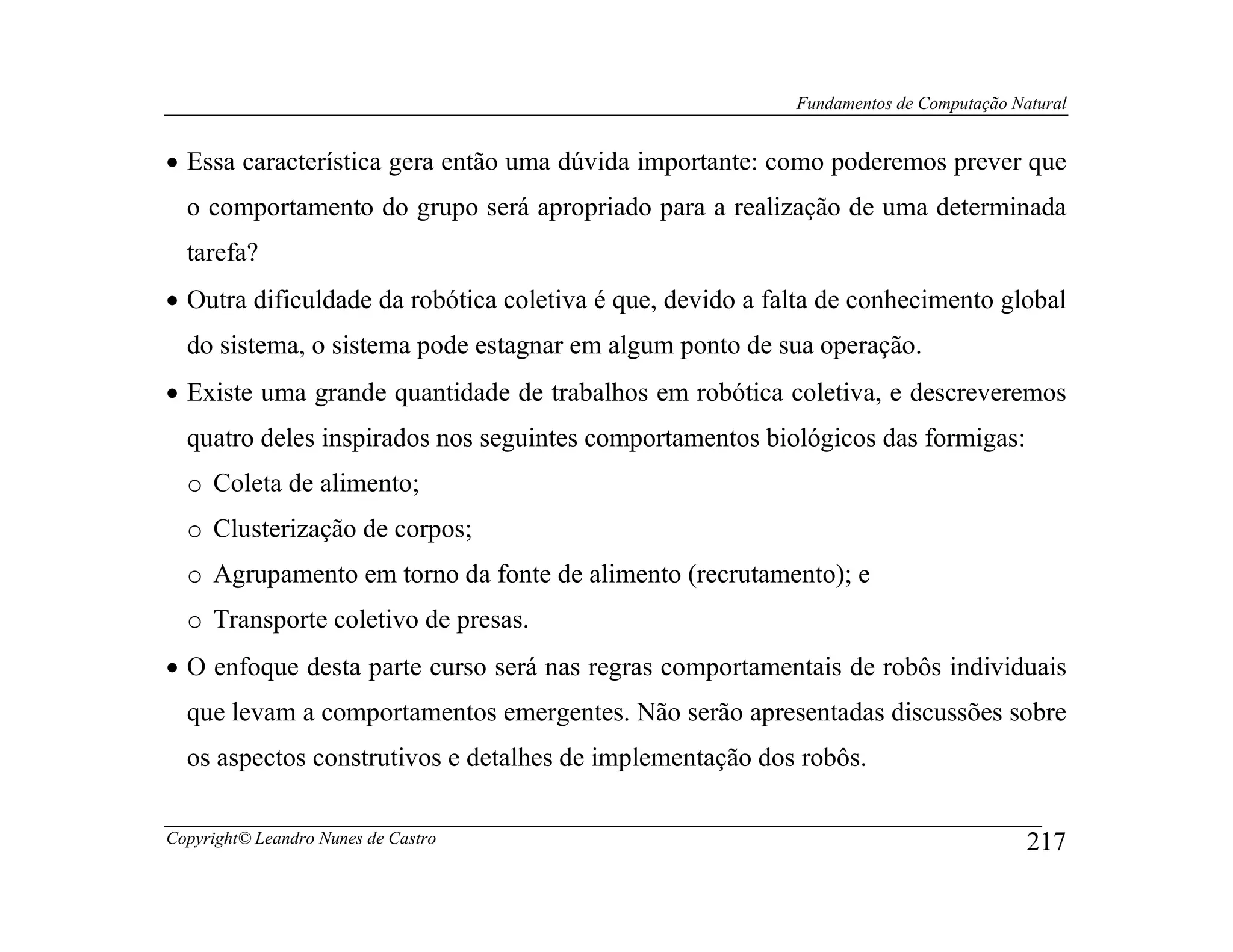 Fundamentos de Computação Natural


• Essa característica gera então uma dúvida importante: como poderemos prever que
  o comportamento do grupo será apropriado para a realização de uma determinada
  tarefa?
• Outra dificuldade da robótica coletiva é que, devido a falta de conhecimento global
  do sistema, o sistema pode estagnar em algum ponto de sua operação.
• Existe uma grande quantidade de trabalhos em robótica coletiva, e descreveremos
  quatro deles inspirados nos seguintes comportamentos biológicos das formigas:
  o Coleta de alimento;
  o Clusterização de corpos;
  o Agrupamento em torno da fonte de alimento (recrutamento); e
  o Transporte coletivo de presas.
• O enfoque desta parte curso será nas regras comportamentais de robôs individuais
  que levam a comportamentos emergentes. Não serão apresentadas discussões sobre
  os aspectos construtivos e detalhes de implementação dos robôs.

Copyright© Leandro Nunes de Castro                                                     217
 