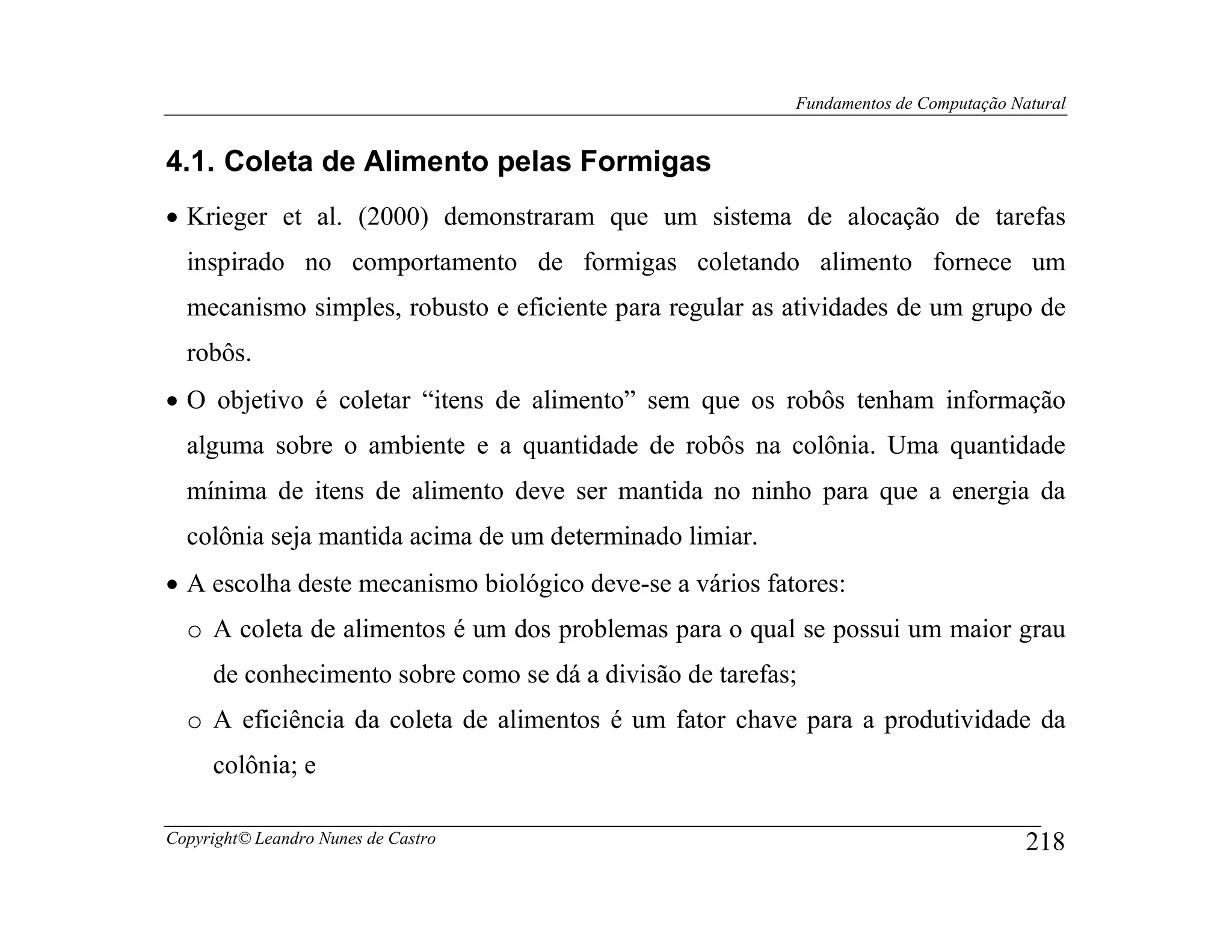 Fundamentos de Computação Natural


4.1. Coleta de Alimento pelas Formigas
• Krieger et al. (2000) demonstraram que um sistema de alocação de tarefas
  inspirado no comportamento de formigas coletando alimento fornece um
  mecanismo simples, robusto e eficiente para regular as atividades de um grupo de
  robôs.
• O objetivo é coletar “itens de alimento” sem que os robôs tenham informação
  alguma sobre o ambiente e a quantidade de robôs na colônia. Uma quantidade
  mínima de itens de alimento deve ser mantida no ninho para que a energia da
  colônia seja mantida acima de um determinado limiar.
• A escolha deste mecanismo biológico deve-se a vários fatores:
  o A coleta de alimentos é um dos problemas para o qual se possui um maior grau
     de conhecimento sobre como se dá a divisão de tarefas;
  o A eficiência da coleta de alimentos é um fator chave para a produtividade da
     colônia; e

Copyright© Leandro Nunes de Castro                                                    218
 
