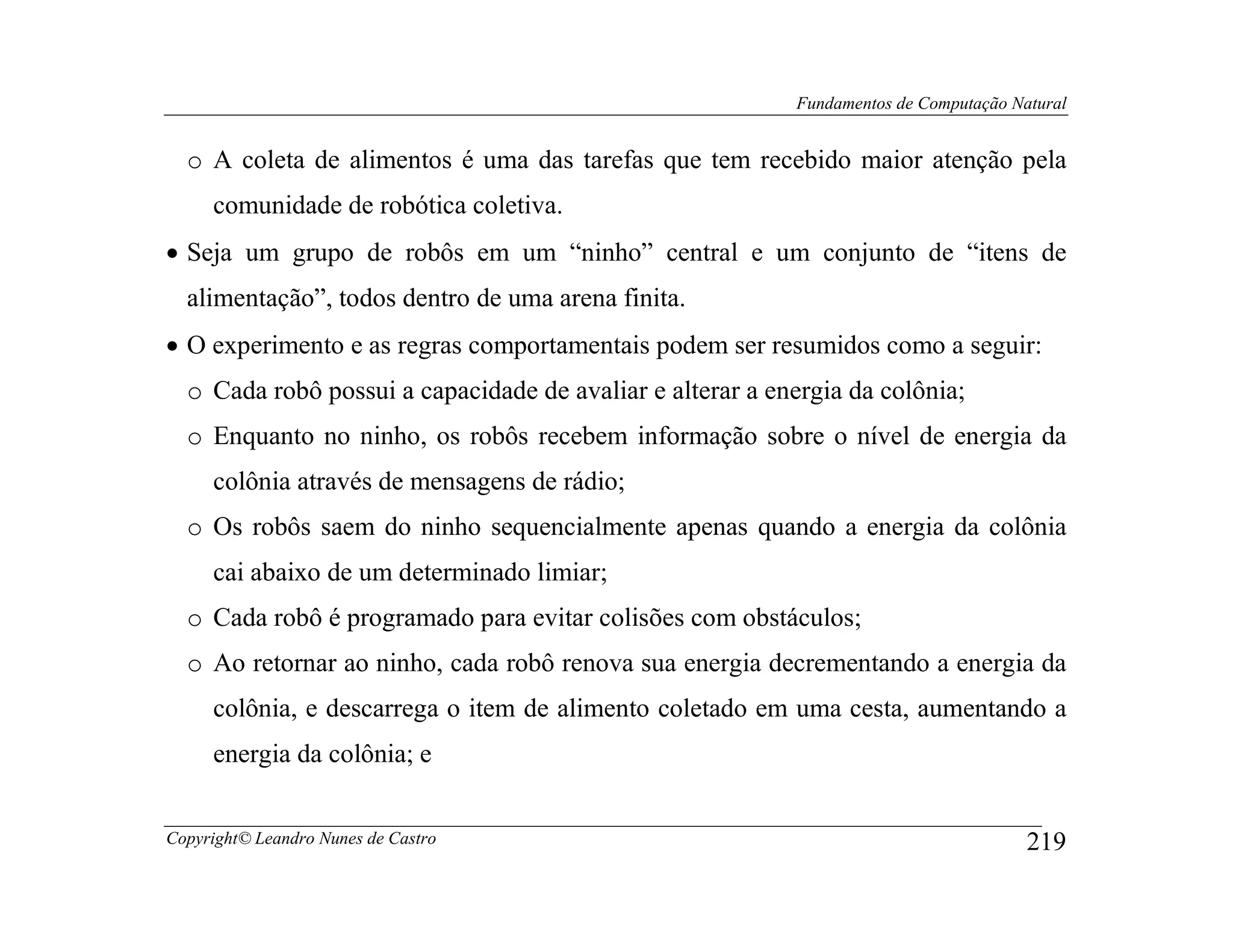 Fundamentos de Computação Natural


  o A coleta de alimentos é uma das tarefas que tem recebido maior atenção pela
     comunidade de robótica coletiva.
• Seja um grupo de robôs em um “ninho” central e um conjunto de “itens de
  alimentação”, todos dentro de uma arena finita.
• O experimento e as regras comportamentais podem ser resumidos como a seguir:
  o Cada robô possui a capacidade de avaliar e alterar a energia da colônia;
  o Enquanto no ninho, os robôs recebem informação sobre o nível de energia da
     colônia através de mensagens de rádio;
  o Os robôs saem do ninho sequencialmente apenas quando a energia da colônia
     cai abaixo de um determinado limiar;
  o Cada robô é programado para evitar colisões com obstáculos;
  o Ao retornar ao ninho, cada robô renova sua energia decrementando a energia da
     colônia, e descarrega o item de alimento coletado em uma cesta, aumentando a
     energia da colônia; e


Copyright© Leandro Nunes de Castro                                                     219
 