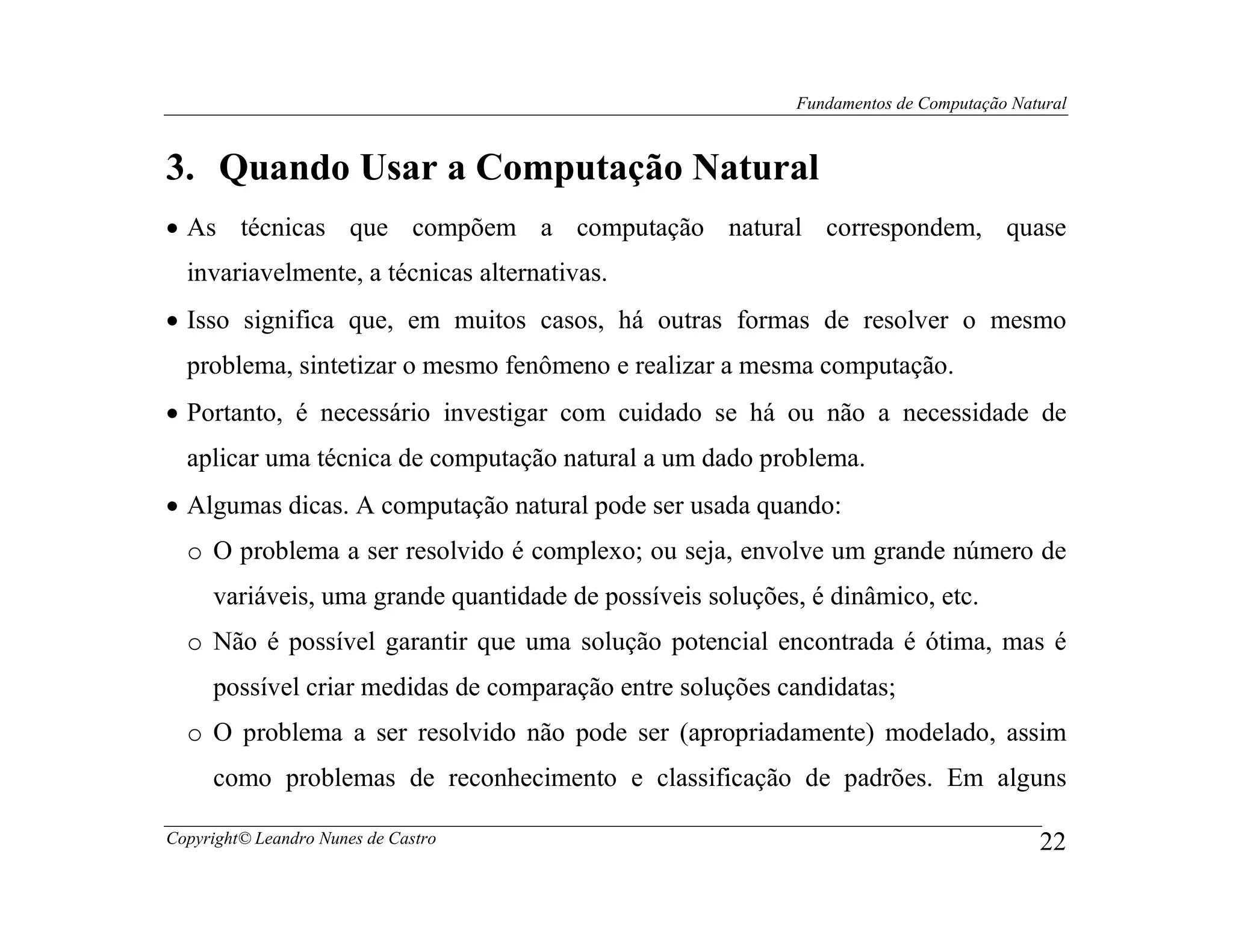 Fundamentos de Computação Natural



3. Quando Usar a Computação Natural
• As técnicas que compõem a computação natural correspondem, quase
  invariavelmente, a técnicas alternativas.
• Isso significa que, em muitos casos, há outras formas de resolver o mesmo
  problema, sintetizar o mesmo fenômeno e realizar a mesma computação.
• Portanto, é necessário investigar com cuidado se há ou não a necessidade de
  aplicar uma técnica de computação natural a um dado problema.
• Algumas dicas. A computação natural pode ser usada quando:
  o O problema a ser resolvido é complexo; ou seja, envolve um grande número de
     variáveis, uma grande quantidade de possíveis soluções, é dinâmico, etc.
  o Não é possível garantir que uma solução potencial encontrada é ótima, mas é
     possível criar medidas de comparação entre soluções candidatas;
  o O problema a ser resolvido não pode ser (apropriadamente) modelado, assim
     como problemas de reconhecimento e classificação de padrões. Em alguns

Copyright© Leandro Nunes de Castro                                                      22
 