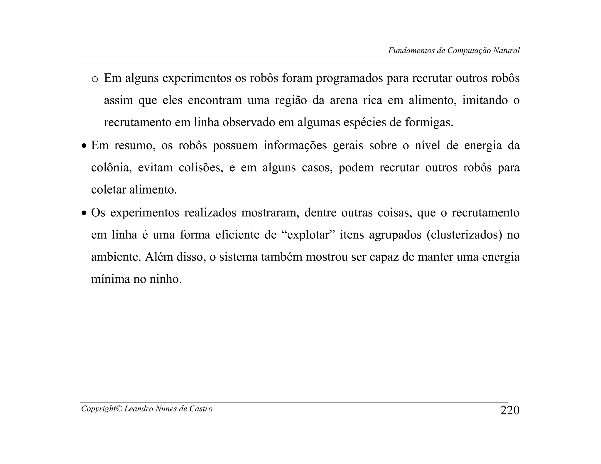 Fundamentos de Computação Natural


  o Em alguns experimentos os robôs foram programados para recrutar outros robôs
     assim que eles encontram uma região da arena rica em alimento, imitando o
     recrutamento em linha observado em algumas espécies de formigas.
• Em resumo, os robôs possuem informações gerais sobre o nível de energia da
  colônia, evitam colisões, e em alguns casos, podem recrutar outros robôs para
  coletar alimento.
• Os experimentos realizados mostraram, dentre outras coisas, que o recrutamento
  em linha é uma forma eficiente de “explotar” itens agrupados (clusterizados) no
  ambiente. Além disso, o sistema também mostrou ser capaz de manter uma energia
  mínima no ninho.




Copyright© Leandro Nunes de Castro                                                   220
 