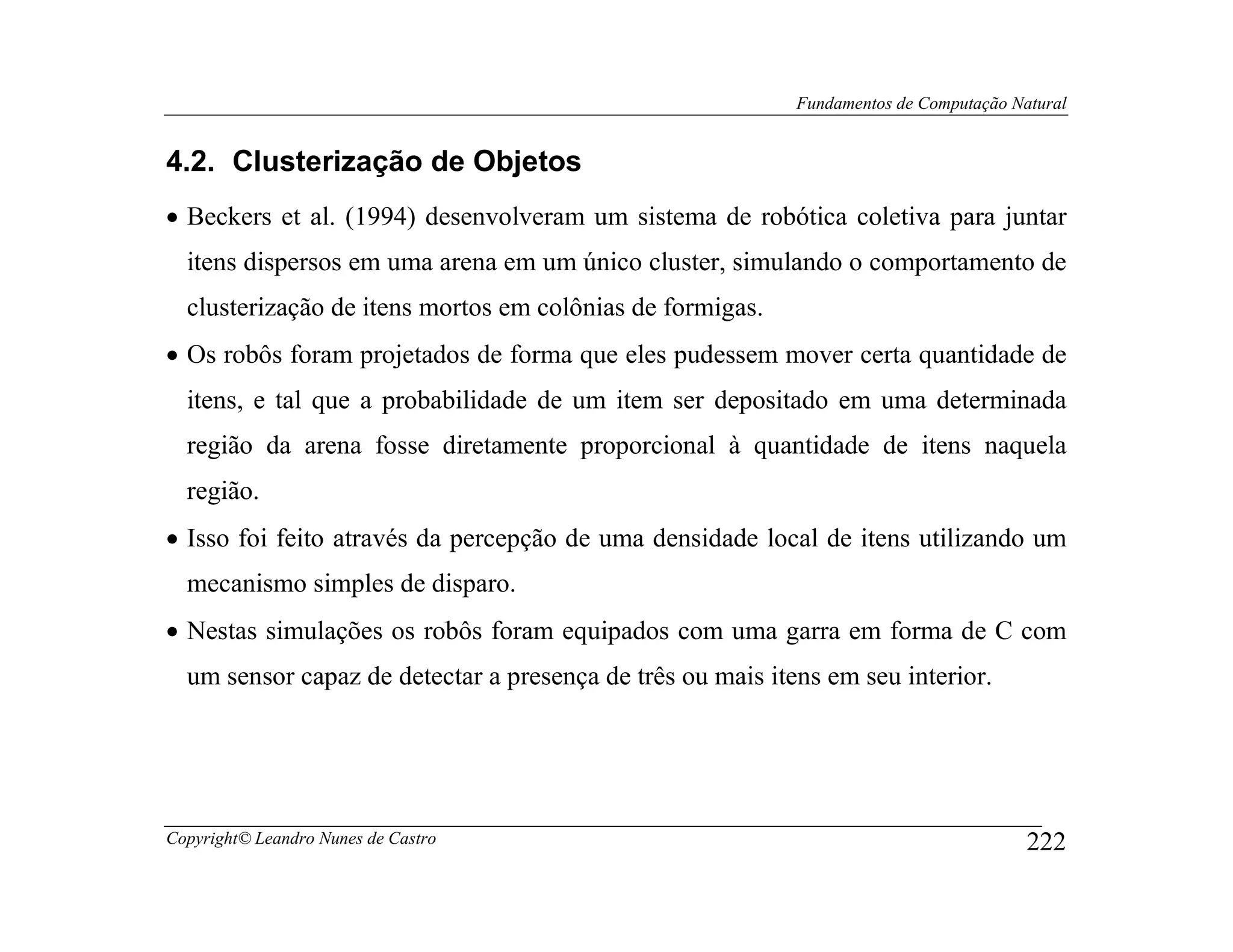 Fundamentos de Computação Natural


4.2. Clusterização de Objetos
• Beckers et al. (1994) desenvolveram um sistema de robótica coletiva para juntar
  itens dispersos em uma arena em um único cluster, simulando o comportamento de
  clusterização de itens mortos em colônias de formigas.
• Os robôs foram projetados de forma que eles pudessem mover certa quantidade de
  itens, e tal que a probabilidade de um item ser depositado em uma determinada
  região da arena fosse diretamente proporcional à quantidade de itens naquela
  região.
• Isso foi feito através da percepção de uma densidade local de itens utilizando um
  mecanismo simples de disparo.
• Nestas simulações os robôs foram equipados com uma garra em forma de C com
  um sensor capaz de detectar a presença de três ou mais itens em seu interior.




Copyright© Leandro Nunes de Castro                                                      222
 