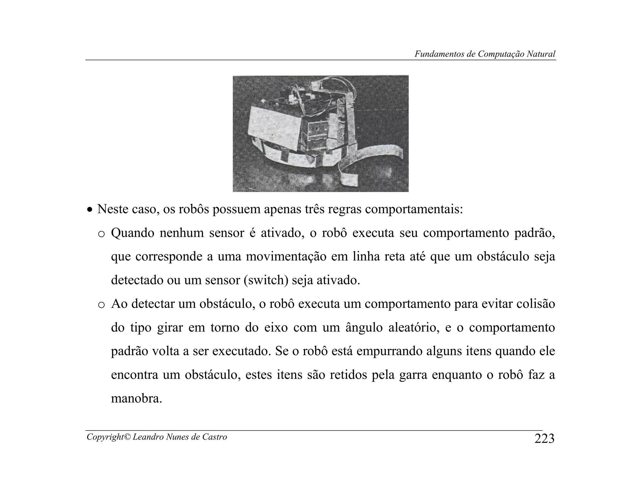 Fundamentos de Computação Natural




• Neste caso, os robôs possuem apenas três regras comportamentais:
  o Quando nenhum sensor é ativado, o robô executa seu comportamento padrão,
     que corresponde a uma movimentação em linha reta até que um obstáculo seja
     detectado ou um sensor (switch) seja ativado.
  o Ao detectar um obstáculo, o robô executa um comportamento para evitar colisão
     do tipo girar em torno do eixo com um ângulo aleatório, e o comportamento
     padrão volta a ser executado. Se o robô está empurrando alguns itens quando ele
     encontra um obstáculo, estes itens são retidos pela garra enquanto o robô faz a
     manobra.

Copyright© Leandro Nunes de Castro                                                     223
 