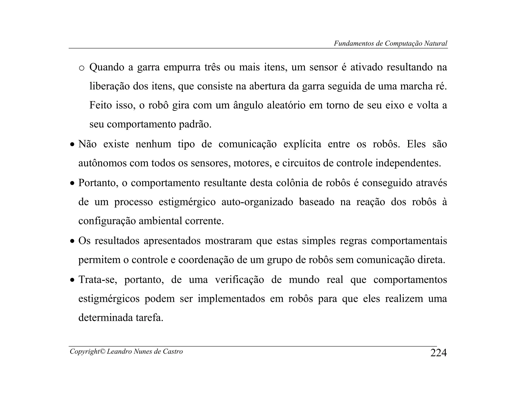 Fundamentos de Computação Natural


  o Quando a garra empurra três ou mais itens, um sensor é ativado resultando na
     liberação dos itens, que consiste na abertura da garra seguida de uma marcha ré.
     Feito isso, o robô gira com um ângulo aleatório em torno de seu eixo e volta a
     seu comportamento padrão.
• Não existe nenhum tipo de comunicação explícita entre os robôs. Eles são
  autônomos com todos os sensores, motores, e circuitos de controle independentes.
• Portanto, o comportamento resultante desta colônia de robôs é conseguido através
  de um processo estigmérgico auto-organizado baseado na reação dos robôs à
  configuração ambiental corrente.
• Os resultados apresentados mostraram que estas simples regras comportamentais
  permitem o controle e coordenação de um grupo de robôs sem comunicação direta.
• Trata-se, portanto, de uma verificação de mundo real que comportamentos
  estigmérgicos podem ser implementados em robôs para que eles realizem uma
  determinada tarefa.

Copyright© Leandro Nunes de Castro                                                     224
 