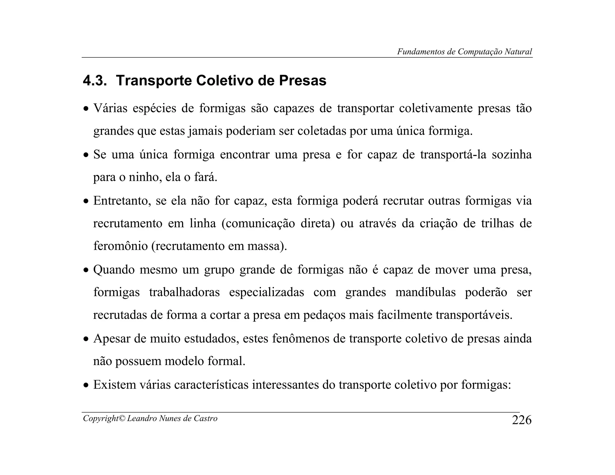 Fundamentos de Computação Natural


4.3. Transporte Coletivo de Presas
• Várias espécies de formigas são capazes de transportar coletivamente presas tão
  grandes que estas jamais poderiam ser coletadas por uma única formiga.
• Se uma única formiga encontrar uma presa e for capaz de transportá-la sozinha
  para o ninho, ela o fará.
• Entretanto, se ela não for capaz, esta formiga poderá recrutar outras formigas via
  recrutamento em linha (comunicação direta) ou através da criação de trilhas de
  feromônio (recrutamento em massa).
• Quando mesmo um grupo grande de formigas não é capaz de mover uma presa,
  formigas trabalhadoras especializadas com grandes mandíbulas poderão ser
  recrutadas de forma a cortar a presa em pedaços mais facilmente transportáveis.
• Apesar de muito estudados, estes fenômenos de transporte coletivo de presas ainda
  não possuem modelo formal.
• Existem várias características interessantes do transporte coletivo por formigas:

Copyright© Leandro Nunes de Castro                                                      226
 