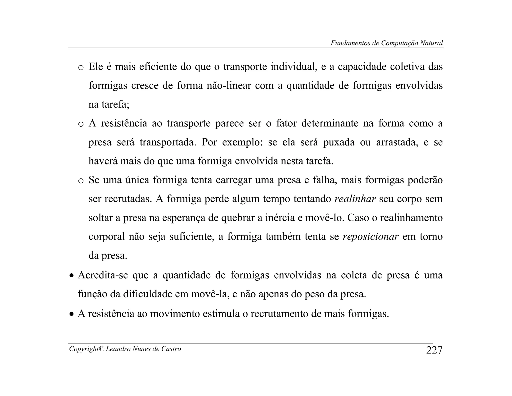 Fundamentos de Computação Natural


  o Ele é mais eficiente do que o transporte individual, e a capacidade coletiva das
     formigas cresce de forma não-linear com a quantidade de formigas envolvidas
     na tarefa;
  o A resistência ao transporte parece ser o fator determinante na forma como a
     presa será transportada. Por exemplo: se ela será puxada ou arrastada, e se
     haverá mais do que uma formiga envolvida nesta tarefa.
  o Se uma única formiga tenta carregar uma presa e falha, mais formigas poderão
     ser recrutadas. A formiga perde algum tempo tentando realinhar seu corpo sem
     soltar a presa na esperança de quebrar a inércia e movê-lo. Caso o realinhamento
     corporal não seja suficiente, a formiga também tenta se reposicionar em torno
     da presa.
• Acredita-se que a quantidade de formigas envolvidas na coleta de presa é uma
  função da dificuldade em movê-la, e não apenas do peso da presa.
• A resistência ao movimento estimula o recrutamento de mais formigas.


Copyright© Leandro Nunes de Castro                                                     227
 