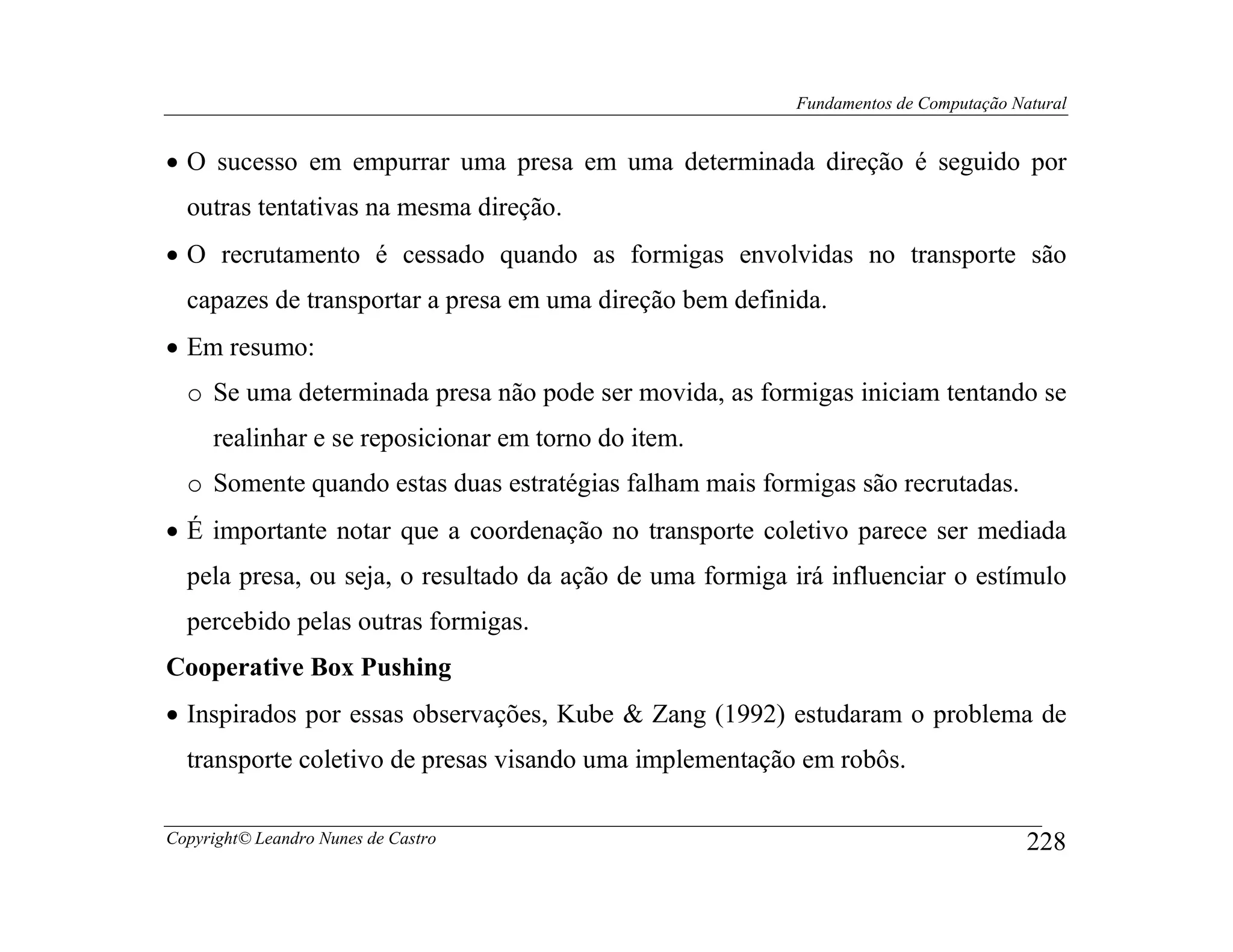Fundamentos de Computação Natural


• O sucesso em empurrar uma presa em uma determinada direção é seguido por
  outras tentativas na mesma direção.
• O recrutamento é cessado quando as formigas envolvidas no transporte são
  capazes de transportar a presa em uma direção bem definida.
• Em resumo:
  o Se uma determinada presa não pode ser movida, as formigas iniciam tentando se
     realinhar e se reposicionar em torno do item.
  o Somente quando estas duas estratégias falham mais formigas são recrutadas.
• É importante notar que a coordenação no transporte coletivo parece ser mediada
  pela presa, ou seja, o resultado da ação de uma formiga irá influenciar o estímulo
  percebido pelas outras formigas.
Cooperative Box Pushing
• Inspirados por essas observações, Kube & Zang (1992) estudaram o problema de
  transporte coletivo de presas visando uma implementação em robôs.

Copyright© Leandro Nunes de Castro                                                    228
 