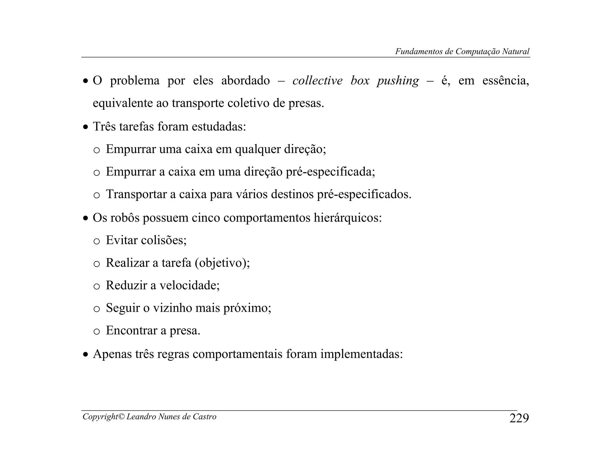 Fundamentos de Computação Natural


• O problema por eles abordado – collective box pushing – é, em essência,
  equivalente ao transporte coletivo de presas.
• Três tarefas foram estudadas:
  o Empurrar uma caixa em qualquer direção;
  o Empurrar a caixa em uma direção pré-especificada;
  o Transportar a caixa para vários destinos pré-especificados.
• Os robôs possuem cinco comportamentos hierárquicos:
  o Evitar colisões;
  o Realizar a tarefa (objetivo);
  o Reduzir a velocidade;
  o Seguir o vizinho mais próximo;
  o Encontrar a presa.
• Apenas três regras comportamentais foram implementadas:



Copyright© Leandro Nunes de Castro                                                     229
 