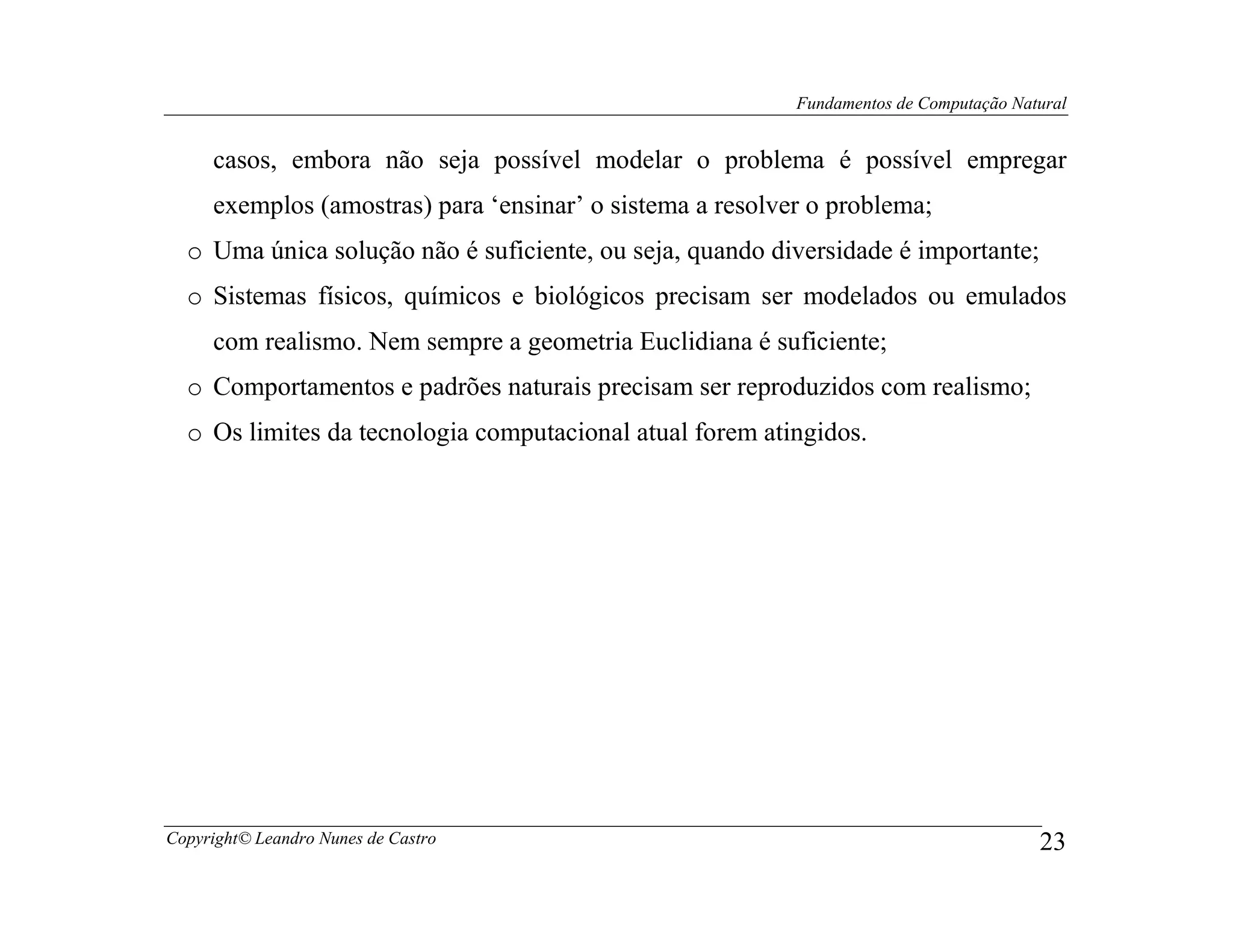 Fundamentos de Computação Natural


     casos, embora não seja possível modelar o problema é possível empregar
     exemplos (amostras) para ‘ensinar’ o sistema a resolver o problema;
  o Uma única solução não é suficiente, ou seja, quando diversidade é importante;
  o Sistemas físicos, químicos e biológicos precisam ser modelados ou emulados
     com realismo. Nem sempre a geometria Euclidiana é suficiente;
  o Comportamentos e padrões naturais precisam ser reproduzidos com realismo;
  o Os limites da tecnologia computacional atual forem atingidos.




Copyright© Leandro Nunes de Castro                                                      23
 